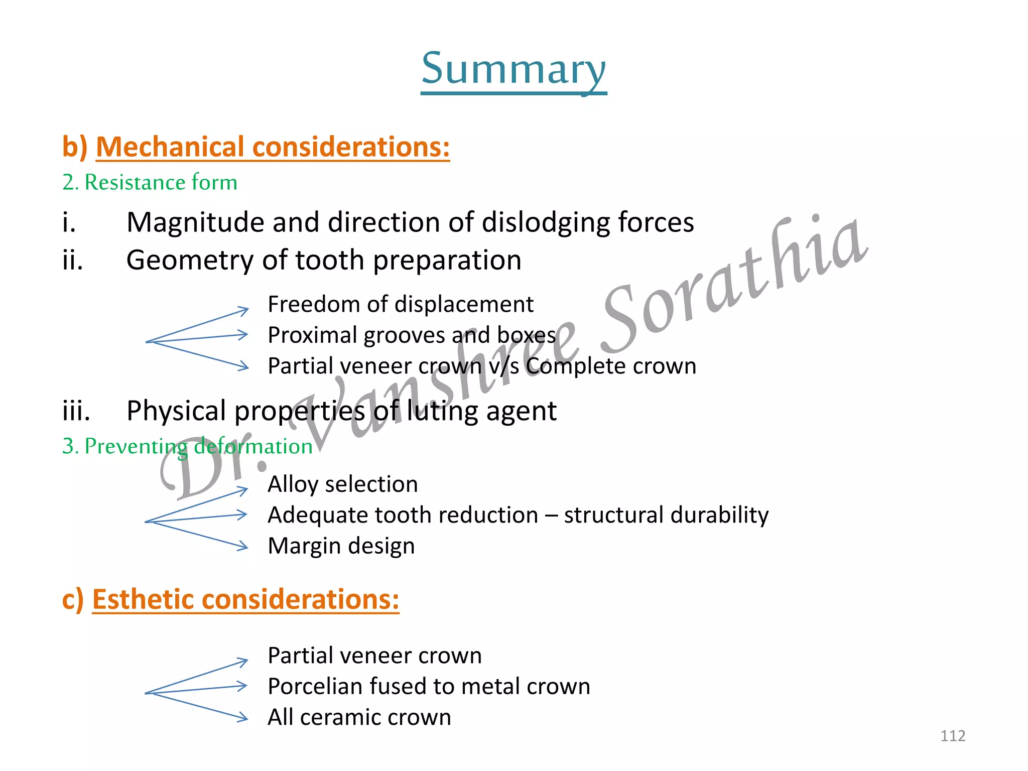 b) Mechanical considerations:
2. Resistance form
i. Magnitude and direction of dislodging forces
ii. Geometry of tooth preparation
iii. Physical properties of luting agent
3. Preventing deformation
c) Esthetic considerations:
112
Summary
Freedom of displacement
Proximal grooves and boxes
Partial veneer crown v/s Complete crown
Alloy selection
Adequate tooth reduction – structural durability
Margin design
Partial veneer crown
Porcelian fused to metal crown
All ceramic crown
 