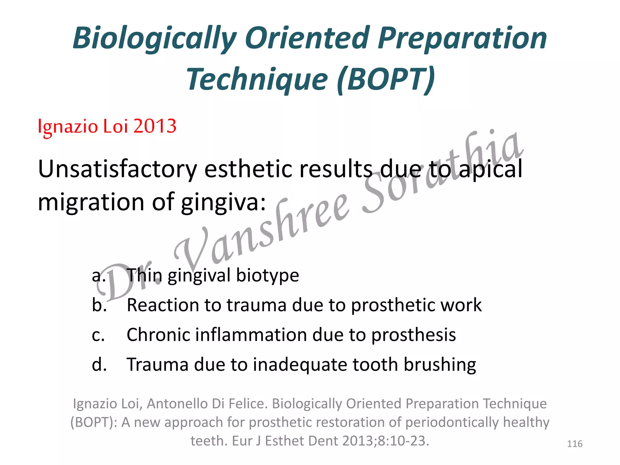Biologically Oriented Preparation
Technique (BOPT)
IgnazioLoi 2013
Unsatisfactory esthetic results due to apical
migration of gingiva:
a. Thin gingival biotype
b. Reaction to trauma due to prosthetic work
c. Chronic inflammation due to prosthesis
d. Trauma due to inadequate tooth brushing
Ignazio Loi, Antonello Di Felice. Biologically Oriented Preparation Technique
(BOPT): A new approach for prosthetic restoration of periodontically healthy
teeth. Eur J Esthet Dent 2013;8:10-23. 116
 