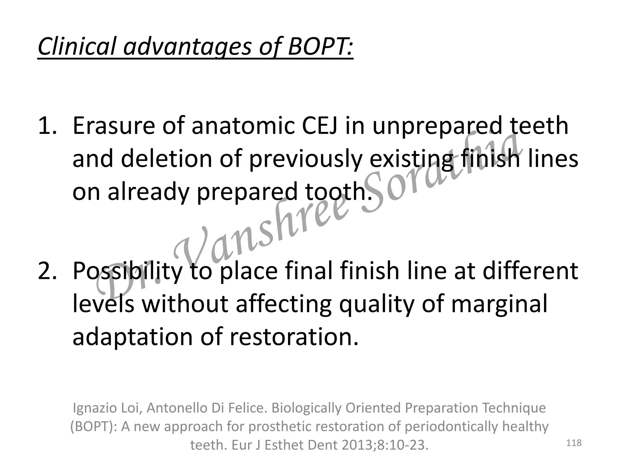 Clinical advantages of BOPT:
1. Erasure of anatomic CEJ in unprepared teeth
and deletion of previously existing finish lines
on already prepared tooth.
2. Possibility to place final finish line at different
levels without affecting quality of marginal
adaptation of restoration.
Ignazio Loi, Antonello Di Felice. Biologically Oriented Preparation Technique
(BOPT): A new approach for prosthetic restoration of periodontically healthy
teeth. Eur J Esthet Dent 2013;8:10-23. 118
 