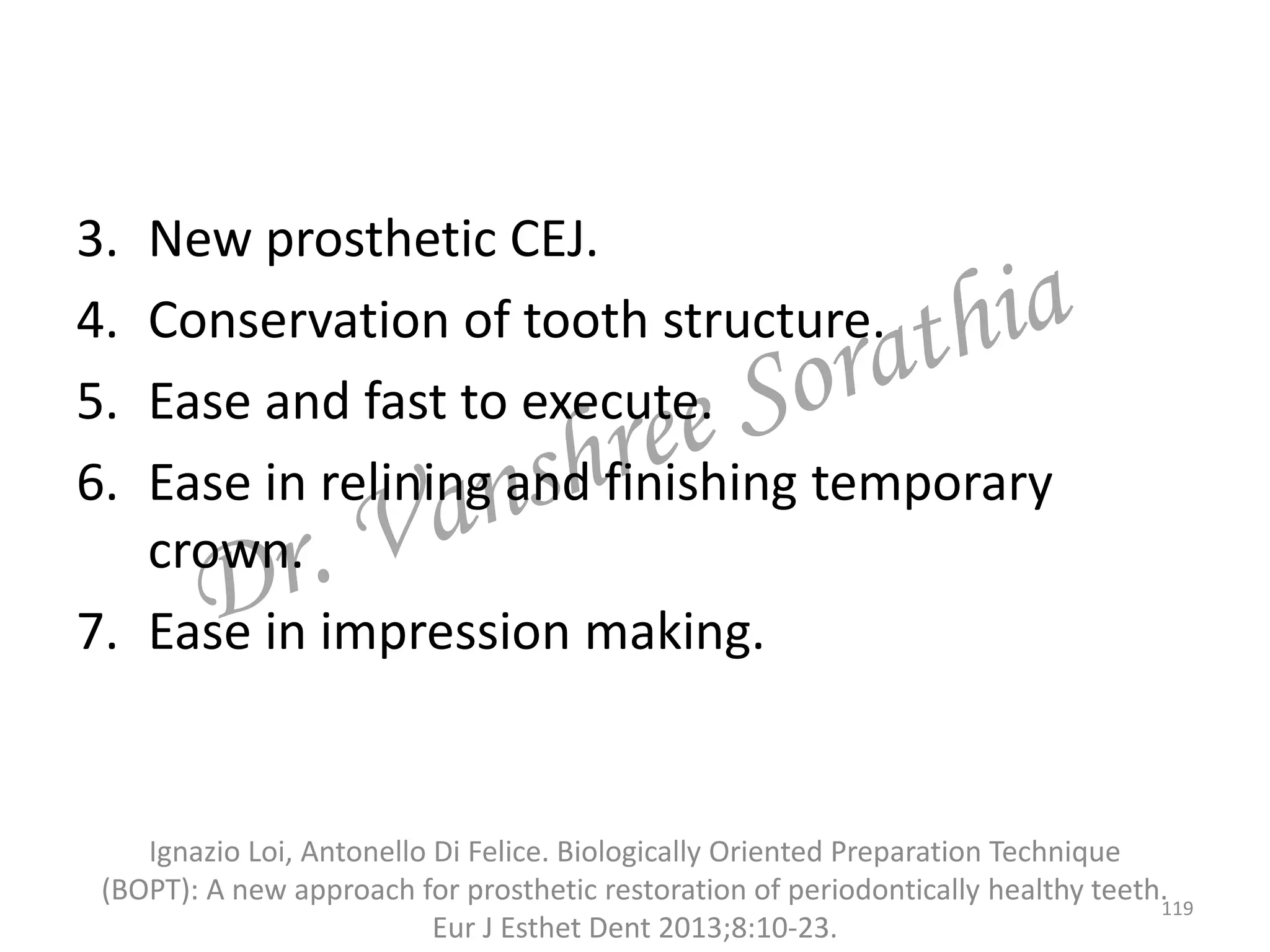 3. New prosthetic CEJ.
4. Conservation of tooth structure.
5. Ease and fast to execute.
6. Ease in relining and finishing temporary
crown.
7. Ease in impression making.
Ignazio Loi, Antonello Di Felice. Biologically Oriented Preparation Technique
(BOPT): A new approach for prosthetic restoration of periodontically healthy teeth.
Eur J Esthet Dent 2013;8:10-23.
119
 