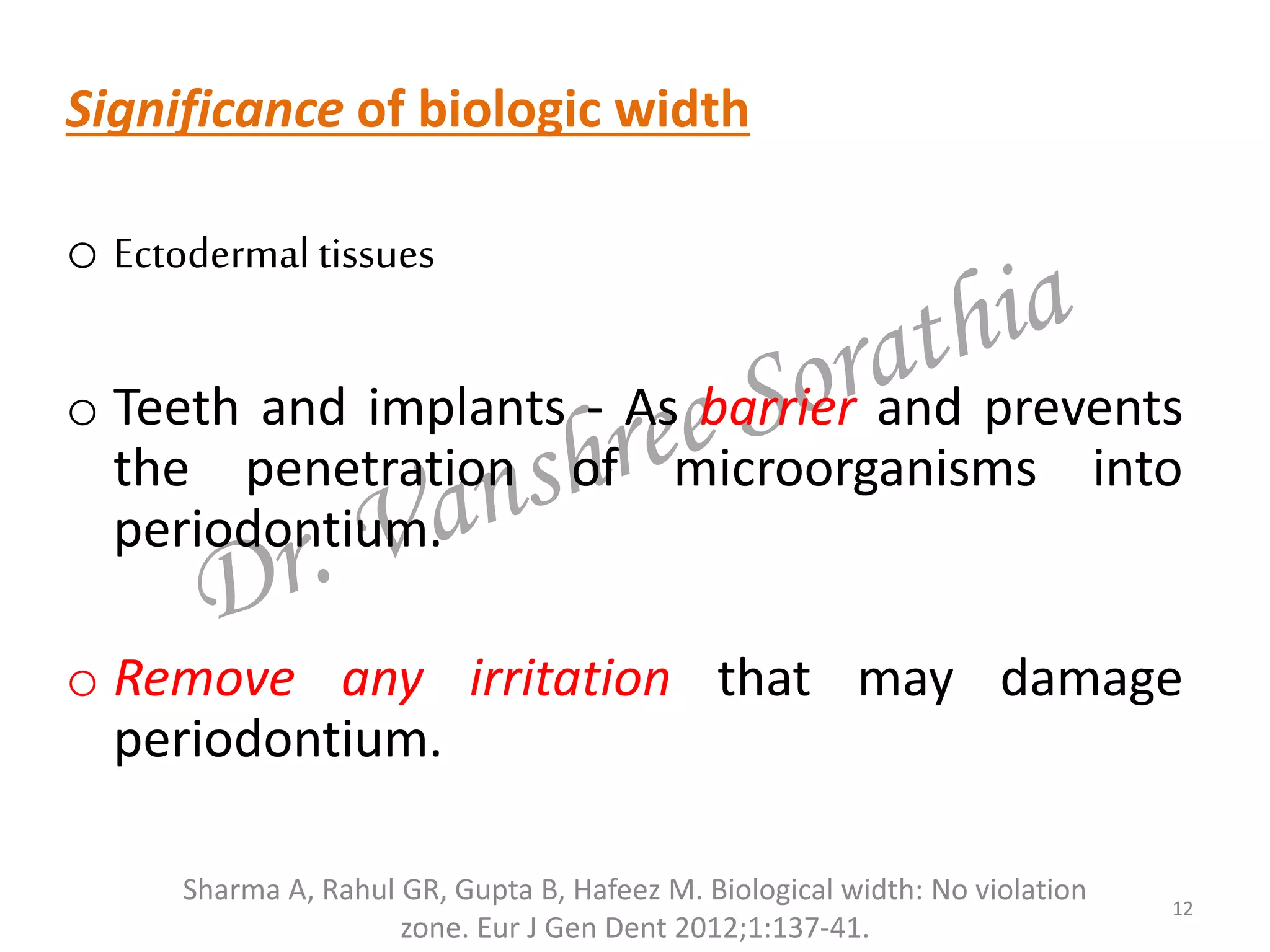 Significance of biologic width
o Ectodermal tissues
o Teeth and implants - As barrier and prevents
the penetration of microorganisms into
periodontium.
o Remove any irritation that may damage
periodontium.
12
Sharma A, Rahul GR, Gupta B, Hafeez M. Biological width: No violation
zone. Eur J Gen Dent 2012;1:137-41.
 