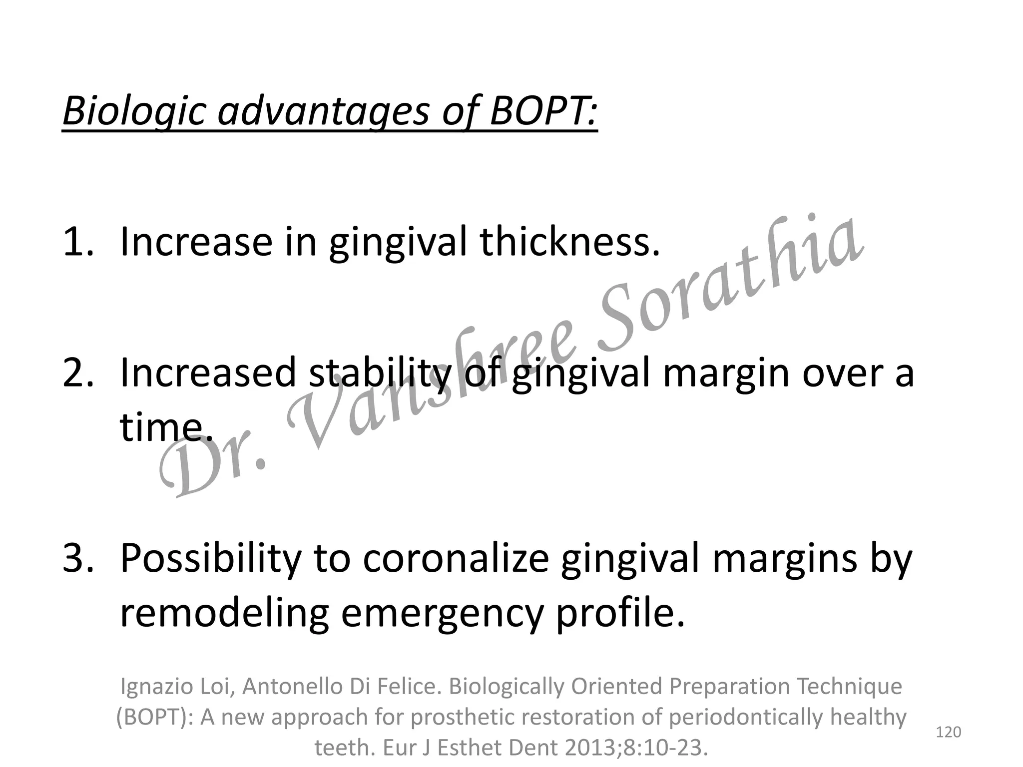 Biologic advantages of BOPT:
1. Increase in gingival thickness.
2. Increased stability of gingival margin over a
time.
3. Possibility to coronalize gingival margins by
remodeling emergency profile.
Ignazio Loi, Antonello Di Felice. Biologically Oriented Preparation Technique
(BOPT): A new approach for prosthetic restoration of periodontically healthy
teeth. Eur J Esthet Dent 2013;8:10-23.
120
 