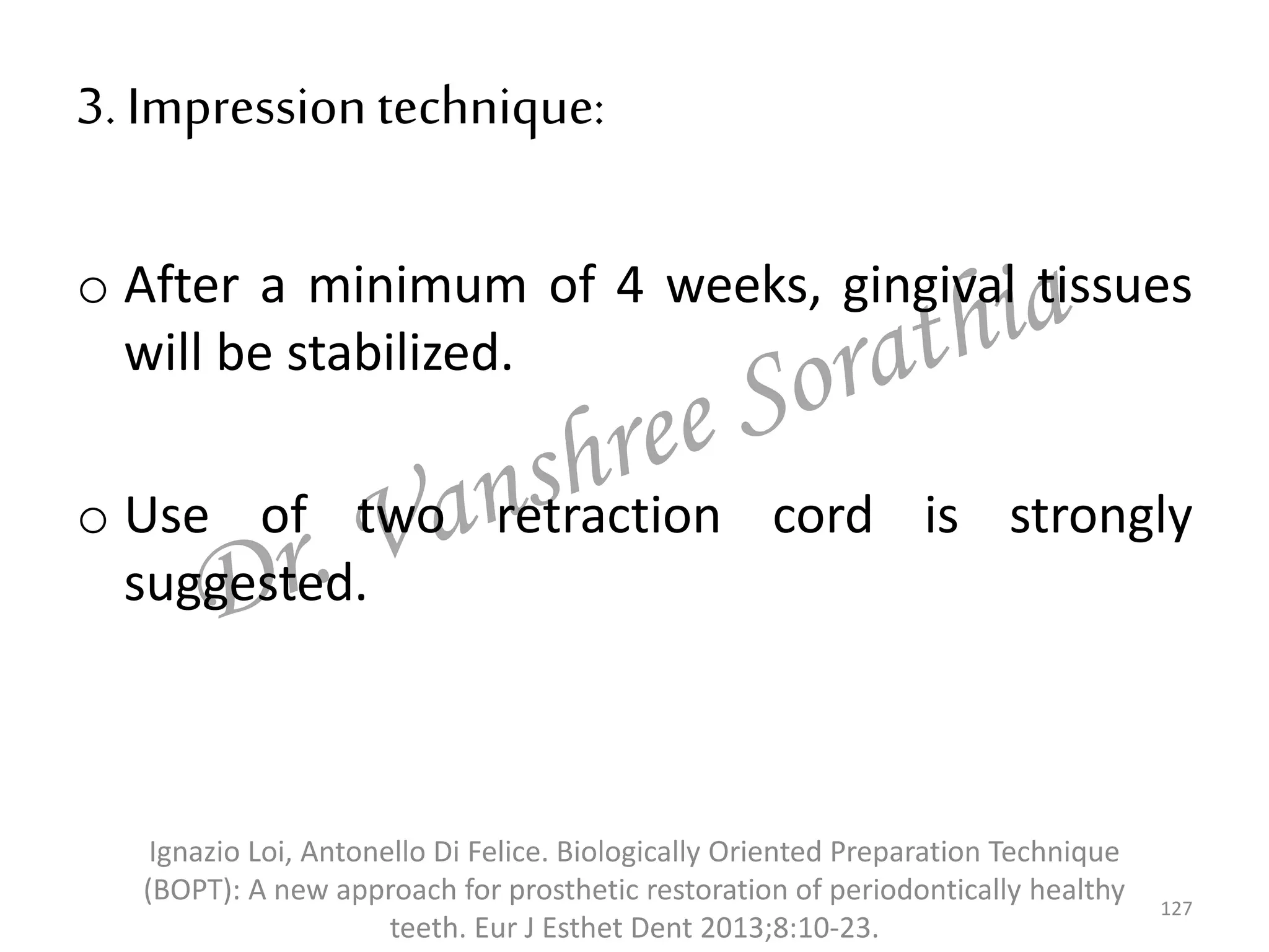 3. Impressiontechnique:
o After a minimum of 4 weeks, gingival tissues
will be stabilized.
o Use of two retraction cord is strongly
suggested.
127
Ignazio Loi, Antonello Di Felice. Biologically Oriented Preparation Technique
(BOPT): A new approach for prosthetic restoration of periodontically healthy
teeth. Eur J Esthet Dent 2013;8:10-23.
 