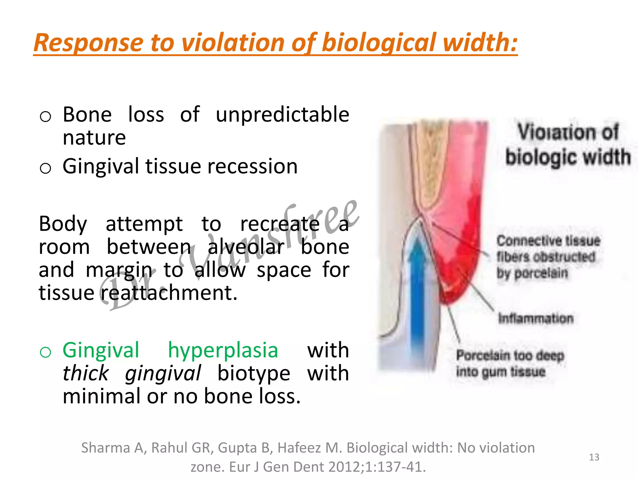 o Bone loss of unpredictable
nature
o Gingival tissue recession
Body attempt to recreate a
room between alveolar bone
and margin to allow space for
tissue reattachment.
o Gingival hyperplasia with
thick gingival biotype with
minimal or no bone loss.
13
Sharma A, Rahul GR, Gupta B, Hafeez M. Biological width: No violation
zone. Eur J Gen Dent 2012;1:137-41.
Response to violation of biological width:
 