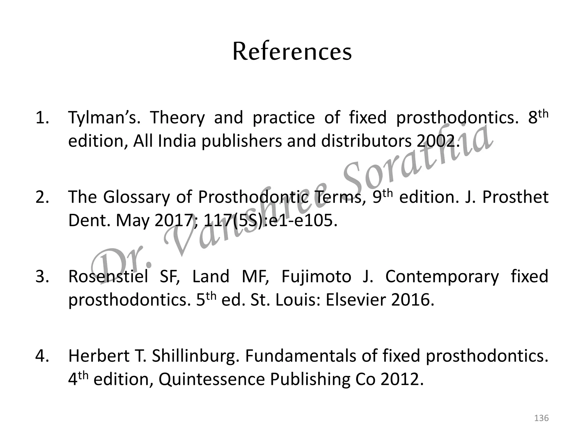 References
1. Tylman’s. Theory and practice of fixed prosthodontics. 8th
edition, All India publishers and distributors 2002.
2. The Glossary of Prosthodontic Terms, 9th edition. J. Prosthet
Dent. May 2017; 117(5S):e1-e105.
3. Rosenstiel SF, Land MF, Fujimoto J. Contemporary fixed
prosthodontics. 5th ed. St. Louis: Elsevier 2016.
4. Herbert T. Shillinburg. Fundamentals of fixed prosthodontics.
4th edition, Quintessence Publishing Co 2012.
136
 
