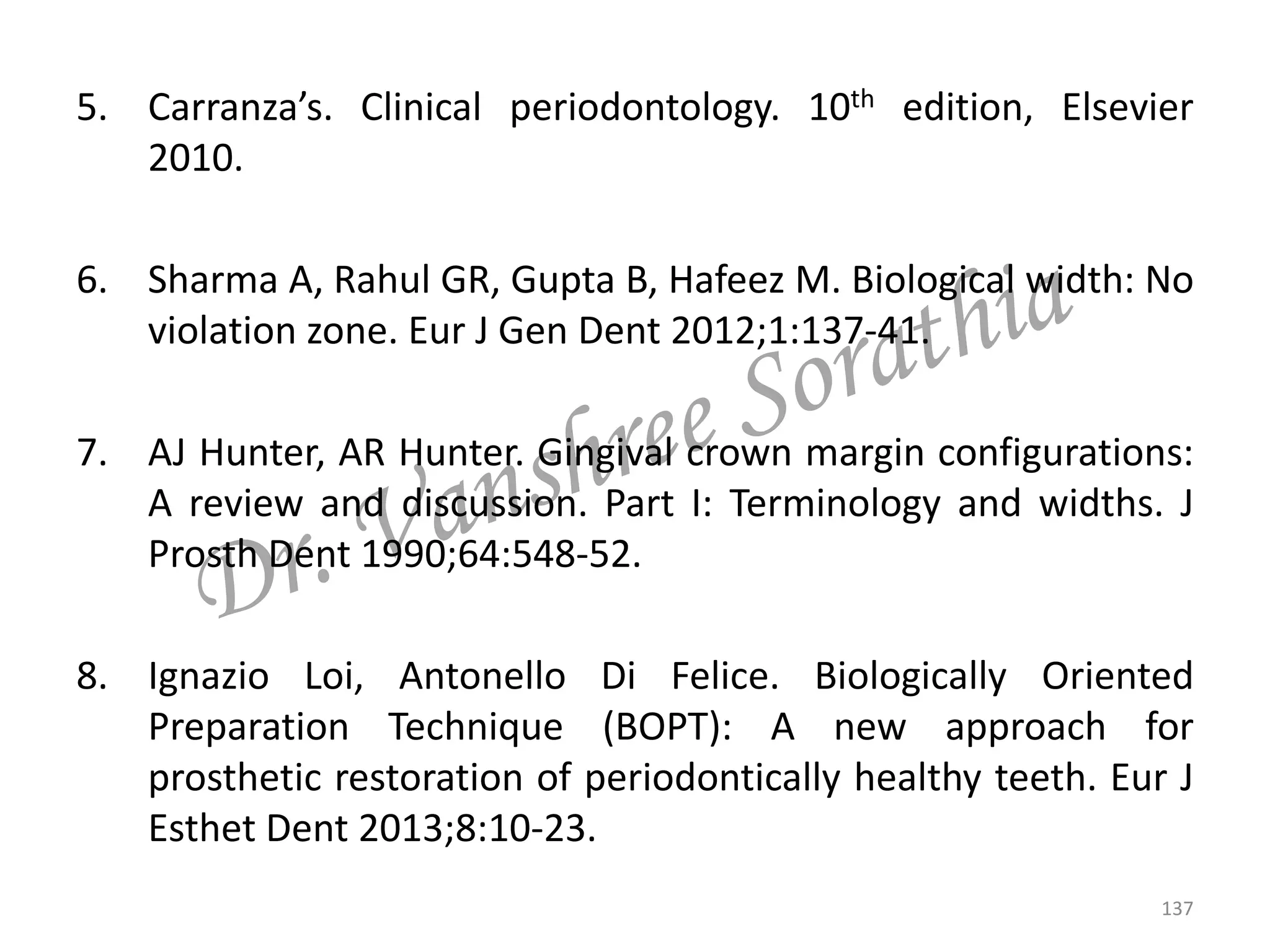 5. Carranza’s. Clinical periodontology. 10th edition, Elsevier
2010.
6. Sharma A, Rahul GR, Gupta B, Hafeez M. Biological width: No
violation zone. Eur J Gen Dent 2012;1:137-41.
7. AJ Hunter, AR Hunter. Gingival crown margin configurations:
A review and discussion. Part I: Terminology and widths. J
Prosth Dent 1990;64:548-52.
8. Ignazio Loi, Antonello Di Felice. Biologically Oriented
Preparation Technique (BOPT): A new approach for
prosthetic restoration of periodontically healthy teeth. Eur J
Esthet Dent 2013;8:10-23.
137
 