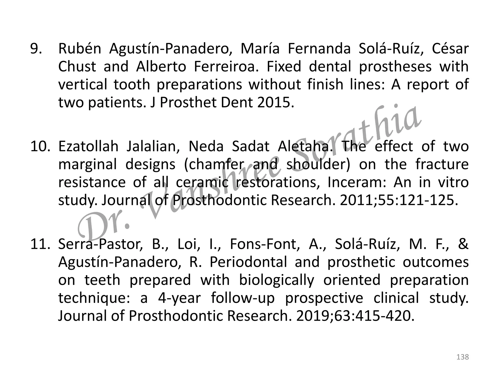 9. Rubén Agustín-Panadero, María Fernanda Solá-Ruíz, César
Chust and Alberto Ferreiroa. Fixed dental prostheses with
vertical tooth preparations without finish lines: A report of
two patients. J Prosthet Dent 2015.
10. Ezatollah Jalalian, Neda Sadat Aletaha. The effect of two
marginal designs (chamfer and shoulder) on the fracture
resistance of all ceramic restorations, Inceram: An in vitro
study. Journal of Prosthodontic Research. 2011;55:121-125.
11. Serra-Pastor, B., Loi, I., Fons-Font, A., Solá-Ruíz, M. F., &
Agustín-Panadero, R. Periodontal and prosthetic outcomes
on teeth prepared with biologically oriented preparation
technique: a 4-year follow-up prospective clinical study.
Journal of Prosthodontic Research. 2019;63:415-420.
138
 