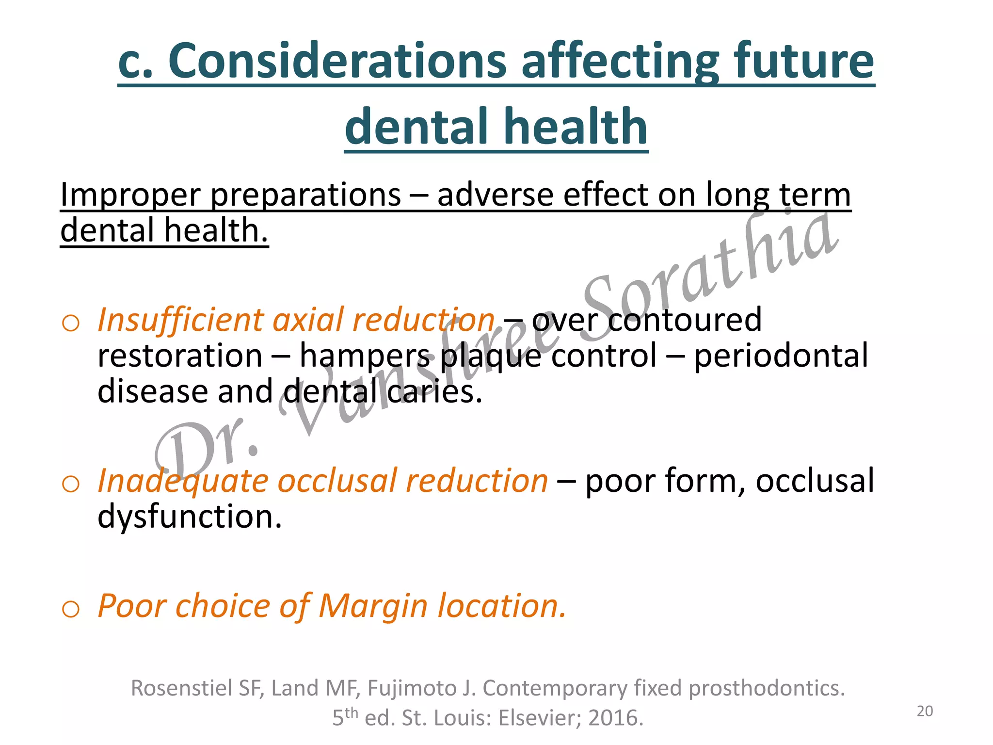 c. Considerations affecting future
dental health
Improper preparations – adverse effect on long term
dental health.
o Insufficient axial reduction – over contoured
restoration – hampers plaque control – periodontal
disease and dental caries.
o Inadequate occlusal reduction – poor form, occlusal
dysfunction.
o Poor choice of Margin location.
20
Rosenstiel SF, Land MF, Fujimoto J. Contemporary fixed prosthodontics.
5th ed. St. Louis: Elsevier; 2016.
 