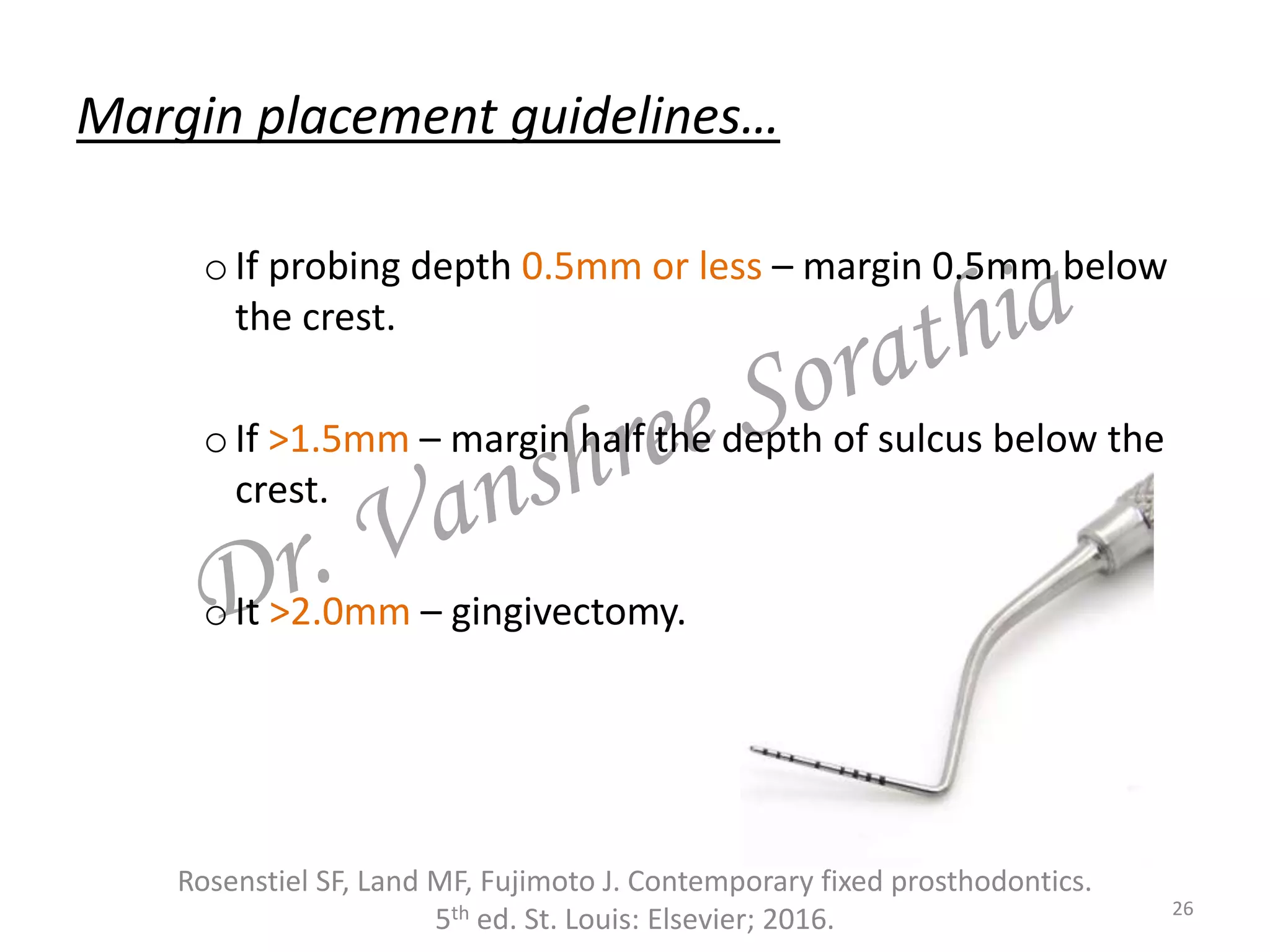 Margin placement guidelines…
oIf probing depth 0.5mm or less – margin 0.5mm below
the crest.
oIf >1.5mm – margin half the depth of sulcus below the
crest.
oIt >2.0mm – gingivectomy.
Rosenstiel SF, Land MF, Fujimoto J. Contemporary fixed prosthodontics.
5th ed. St. Louis: Elsevier; 2016. 26
 