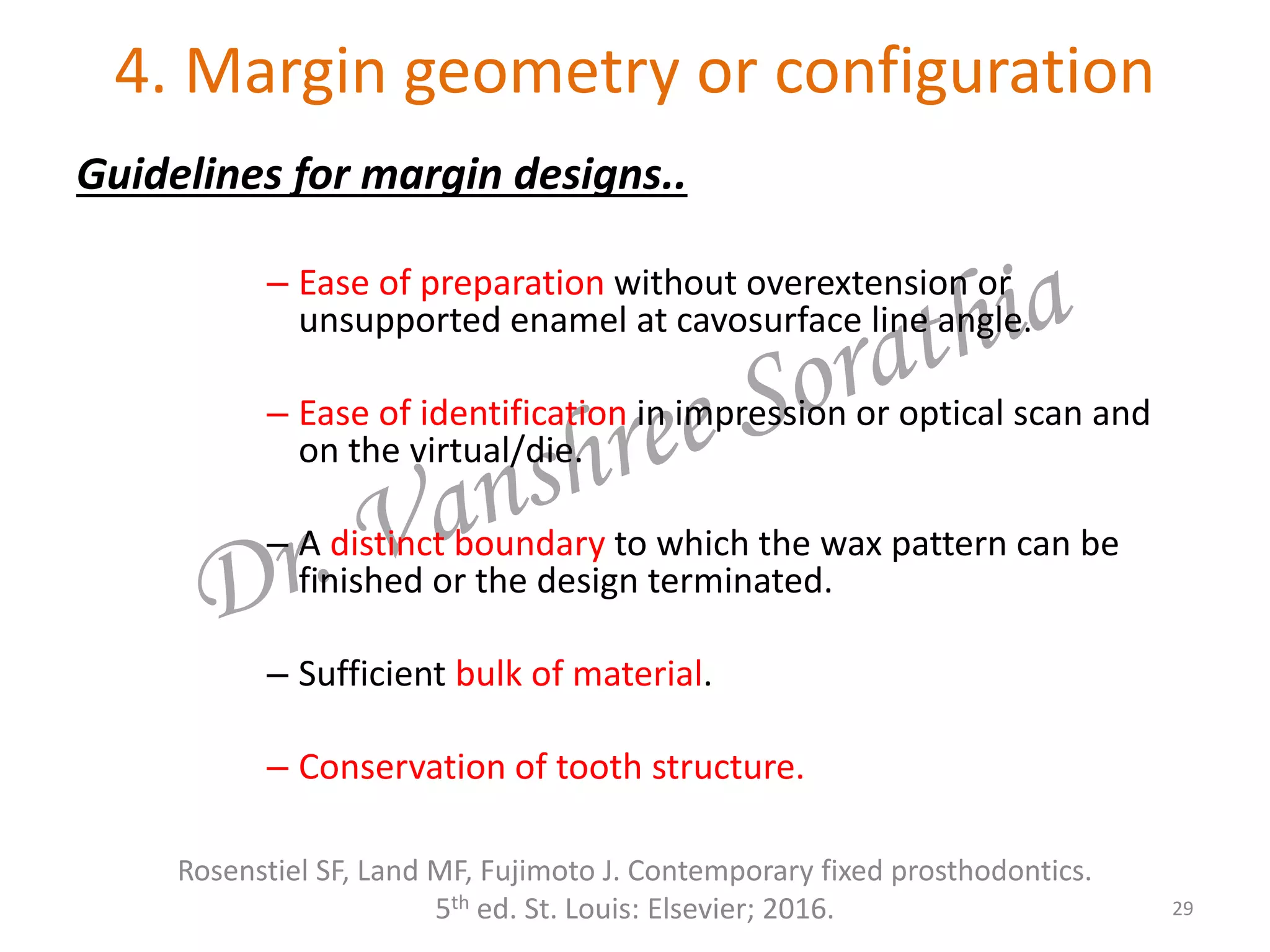 4. Margin geometry or configuration
Guidelines for margin designs..
– Ease of preparation without overextension or
unsupported enamel at cavosurface line angle.
– Ease of identification in impression or optical scan and
on the virtual/die.
– A distinct boundary to which the wax pattern can be
finished or the design terminated.
– Sufficient bulk of material.
– Conservation of tooth structure.
29
Rosenstiel SF, Land MF, Fujimoto J. Contemporary fixed prosthodontics.
5th ed. St. Louis: Elsevier; 2016.
 