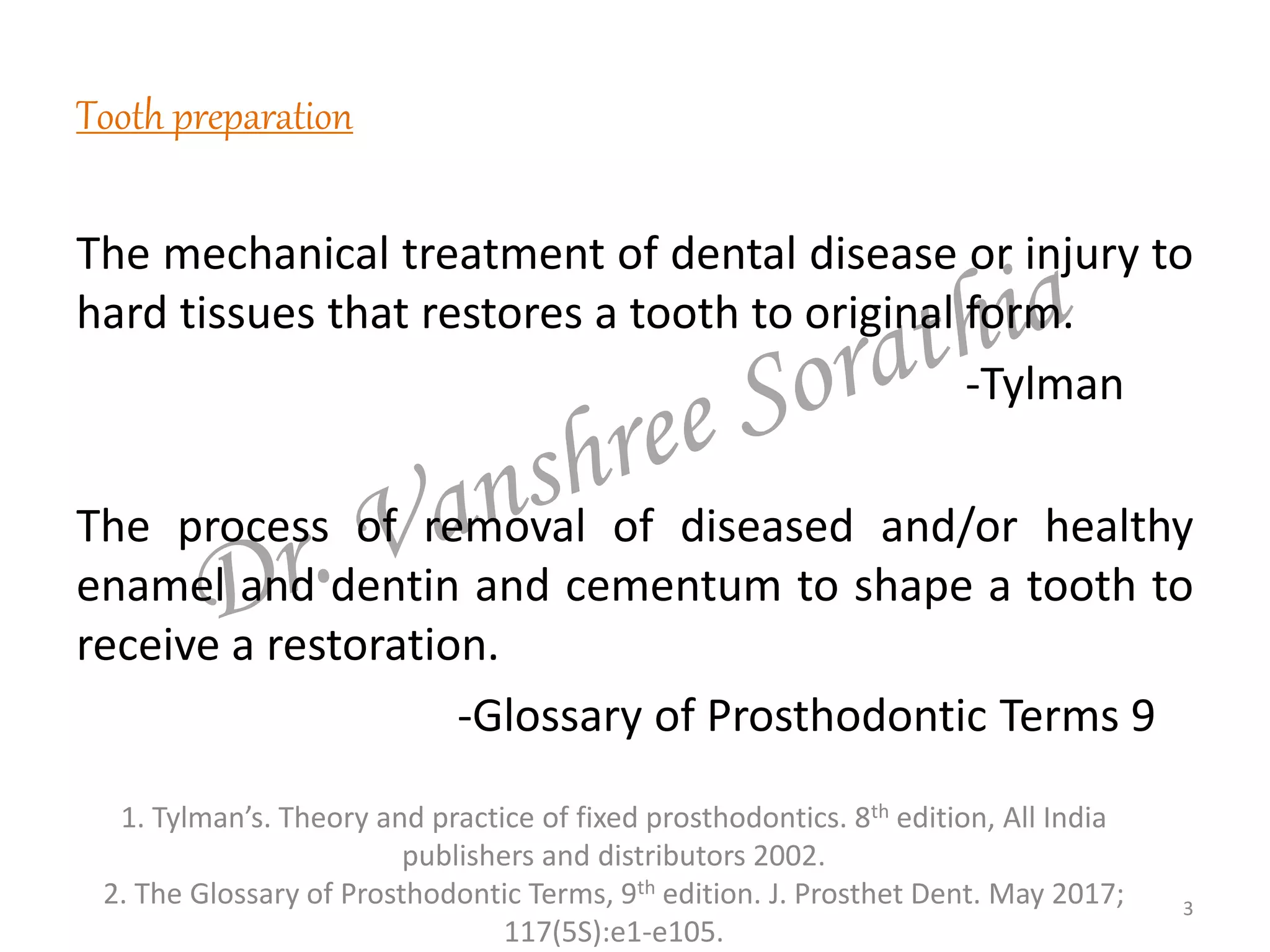 Tooth preparation
The mechanical treatment of dental disease or injury to
hard tissues that restores a tooth to original form.
-Tylman
The process of removal of diseased and/or healthy
enamel and dentin and cementum to shape a tooth to
receive a restoration.
-Glossary of Prosthodontic Terms 9
1. Tylman’s. Theory and practice of fixed prosthodontics. 8th edition, All India
publishers and distributors 2002.
2. The Glossary of Prosthodontic Terms, 9th edition. J. Prosthet Dent. May 2017;
117(5S):e1-e105.
3
 