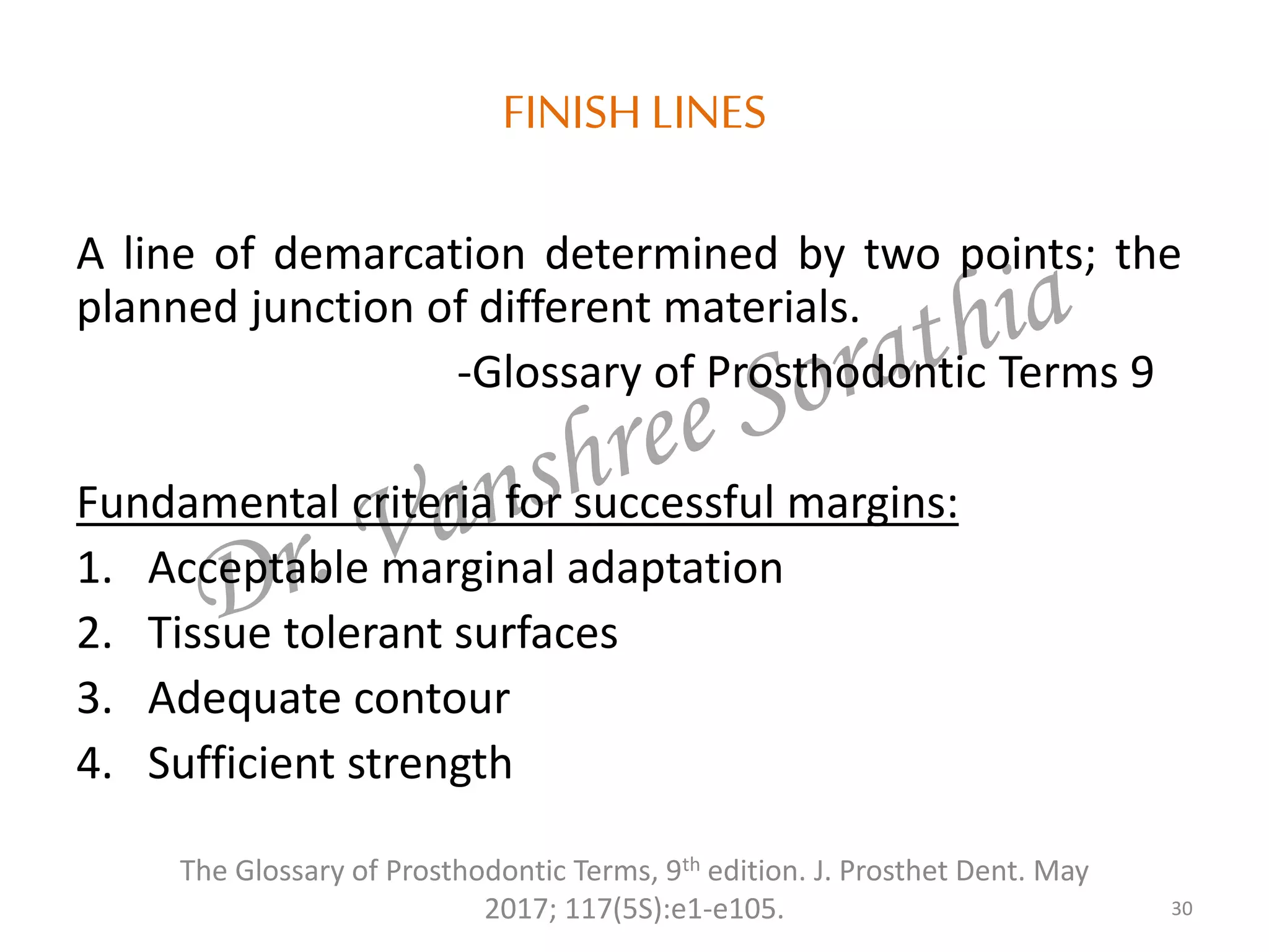 FINISH LINES
A line of demarcation determined by two points; the
planned junction of different materials.
-Glossary of Prosthodontic Terms 9
Fundamental criteria for successful margins:
1. Acceptable marginal adaptation
2. Tissue tolerant surfaces
3. Adequate contour
4. Sufficient strength
30
The Glossary of Prosthodontic Terms, 9th edition. J. Prosthet Dent. May
2017; 117(5S):e1-e105.
 