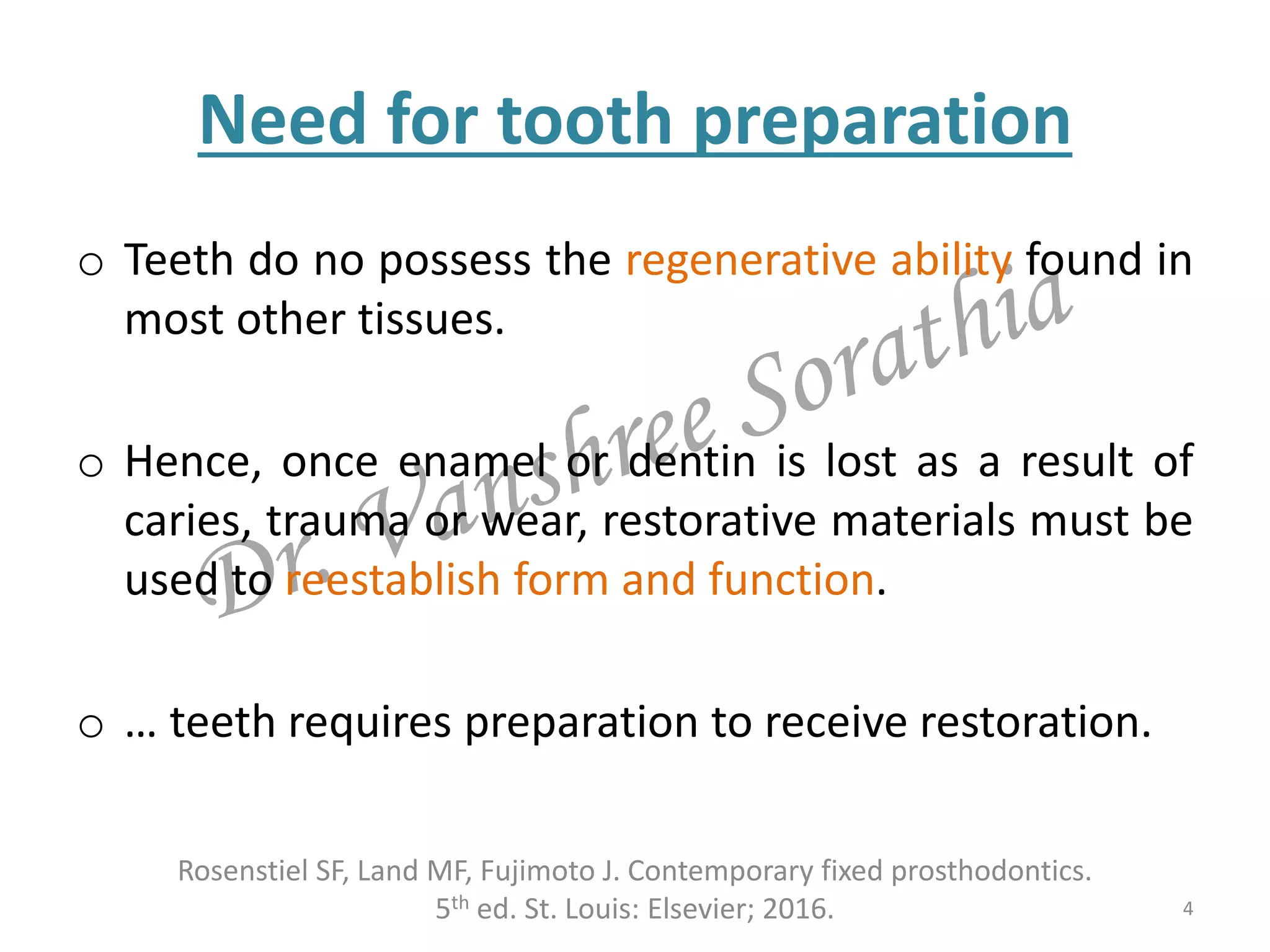 Need for tooth preparation
o Teeth do no possess the regenerative ability found in
most other tissues.
o Hence, once enamel or dentin is lost as a result of
caries, trauma or wear, restorative materials must be
used to reestablish form and function.
o … teeth requires preparation to receive restoration.
Rosenstiel SF, Land MF, Fujimoto J. Contemporary fixed prosthodontics.
5th ed. St. Louis: Elsevier; 2016. 4
 
