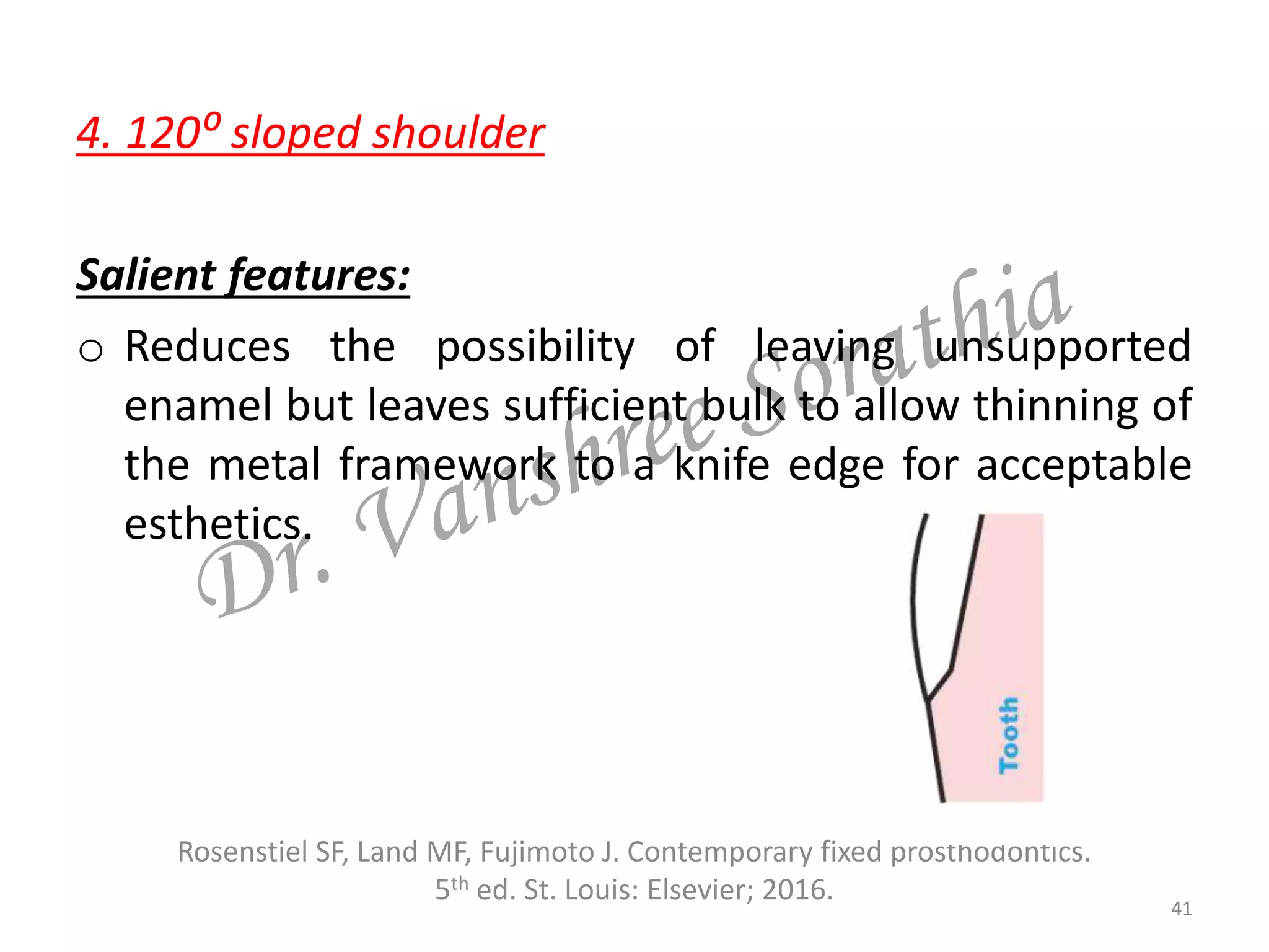 4. 120⁰ sloped shoulder
Salient features:
o Reduces the possibility of leaving unsupported
enamel but leaves sufficient bulk to allow thinning of
the metal framework to a knife edge for acceptable
esthetics.
Rosenstiel SF, Land MF, Fujimoto J. Contemporary fixed prosthodontics.
5th ed. St. Louis: Elsevier; 2016. 41
 
