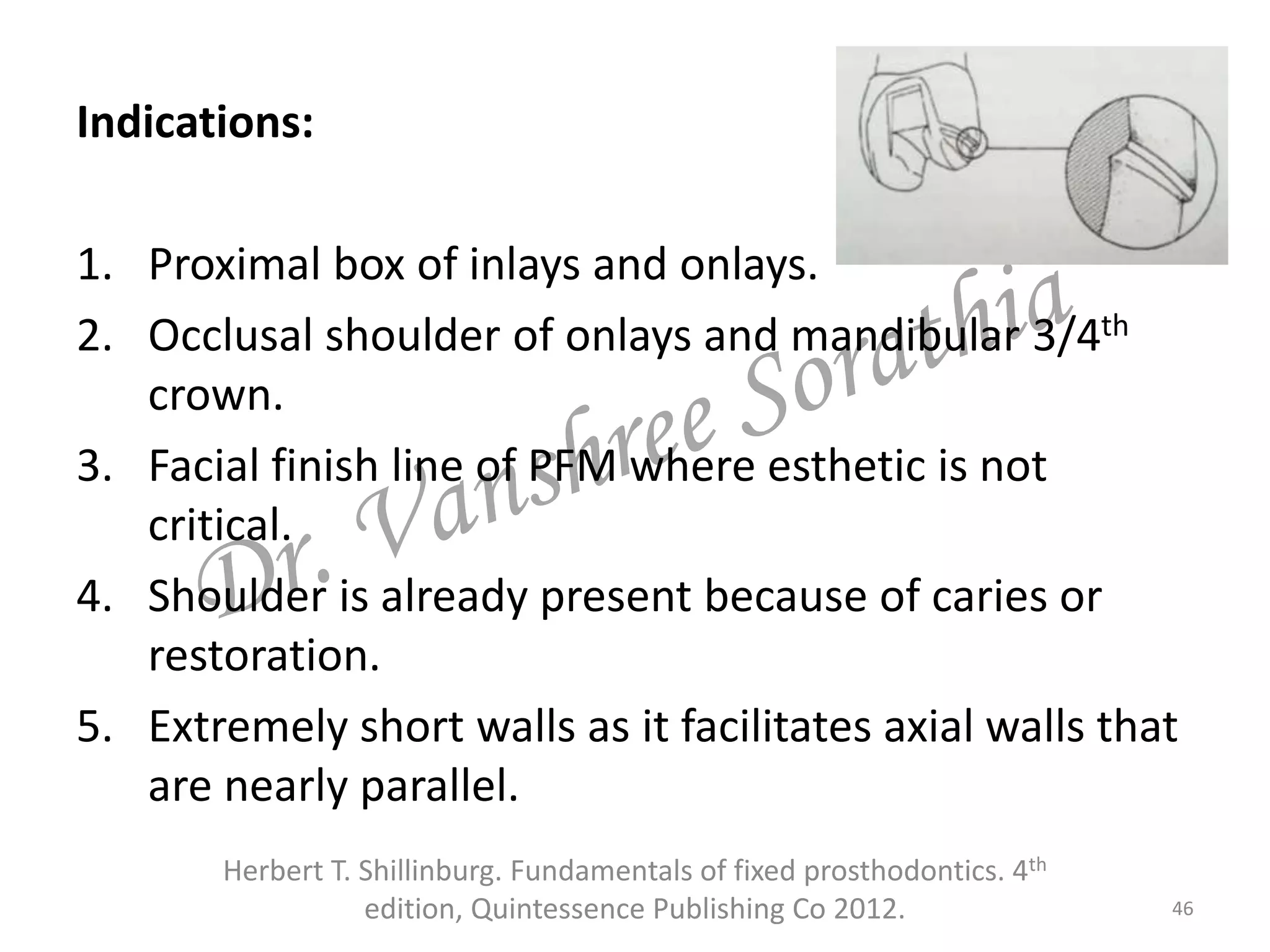 Indications:
1. Proximal box of inlays and onlays.
2. Occlusal shoulder of onlays and mandibular 3/4th
crown.
3. Facial finish line of PFM where esthetic is not
critical.
4. Shoulder is already present because of caries or
restoration.
5. Extremely short walls as it facilitates axial walls that
are nearly parallel.
46
Herbert T. Shillinburg. Fundamentals of fixed prosthodontics. 4th
edition, Quintessence Publishing Co 2012.
 