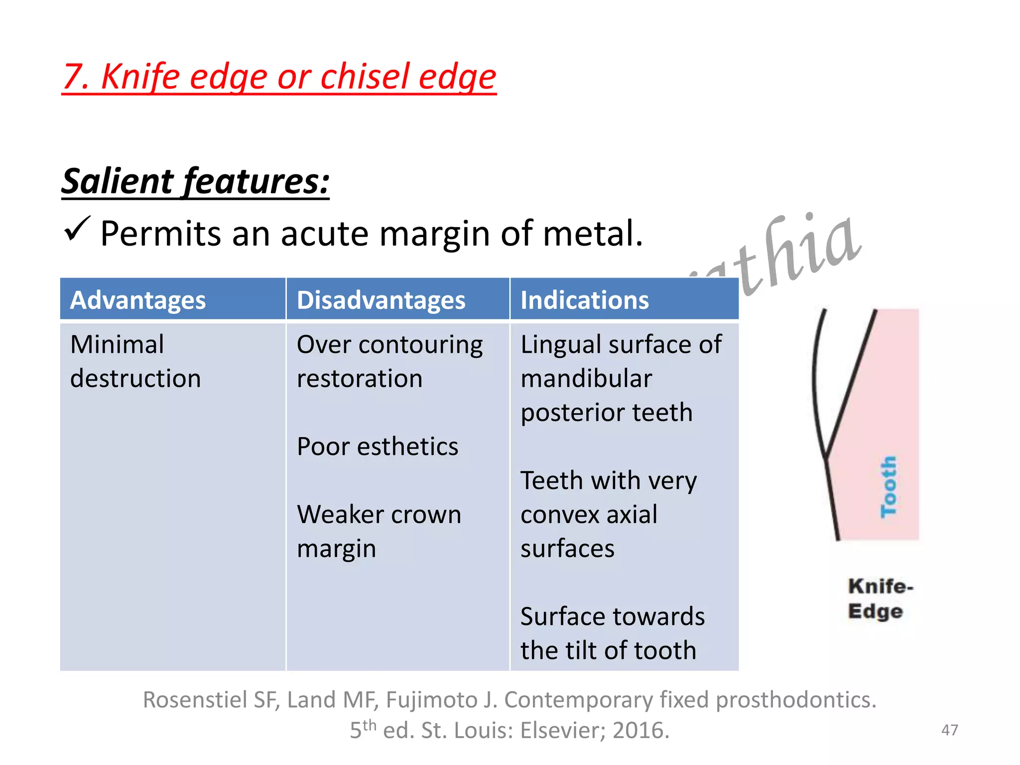 7. Knife edge or chisel edge
Salient features:
 Permits an acute margin of metal.
47
Rosenstiel SF, Land MF, Fujimoto J. Contemporary fixed prosthodontics.
5th ed. St. Louis: Elsevier; 2016.
Advantages Disadvantages Indications
Minimal
destruction
Over contouring
restoration
Poor esthetics
Weaker crown
margin
Lingual surface of
mandibular
posterior teeth
Teeth with very
convex axial
surfaces
Surface towards
the tilt of tooth
 