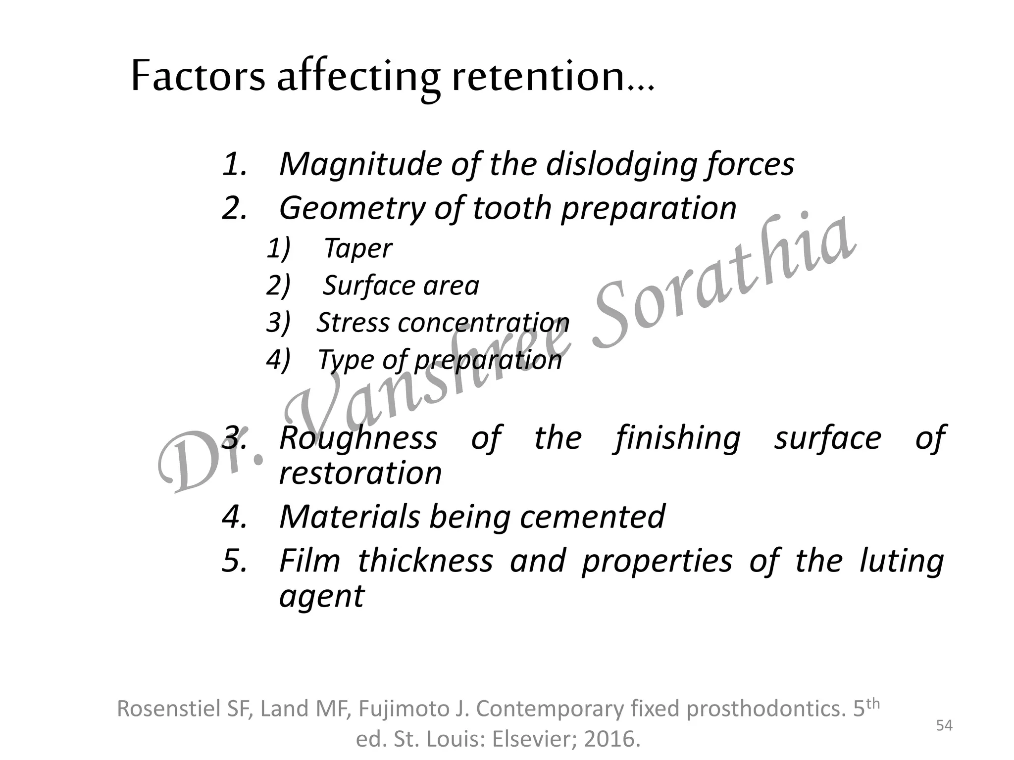 Factors affectingretention…
1. Magnitude of the dislodging forces
2. Geometry of tooth preparation
1) Taper
2) Surface area
3) Stress concentration
4) Type of preparation
3. Roughness of the finishing surface of
restoration
4. Materials being cemented
5. Film thickness and properties of the luting
agent
54
Rosenstiel SF, Land MF, Fujimoto J. Contemporary fixed prosthodontics. 5th
ed. St. Louis: Elsevier; 2016.
 