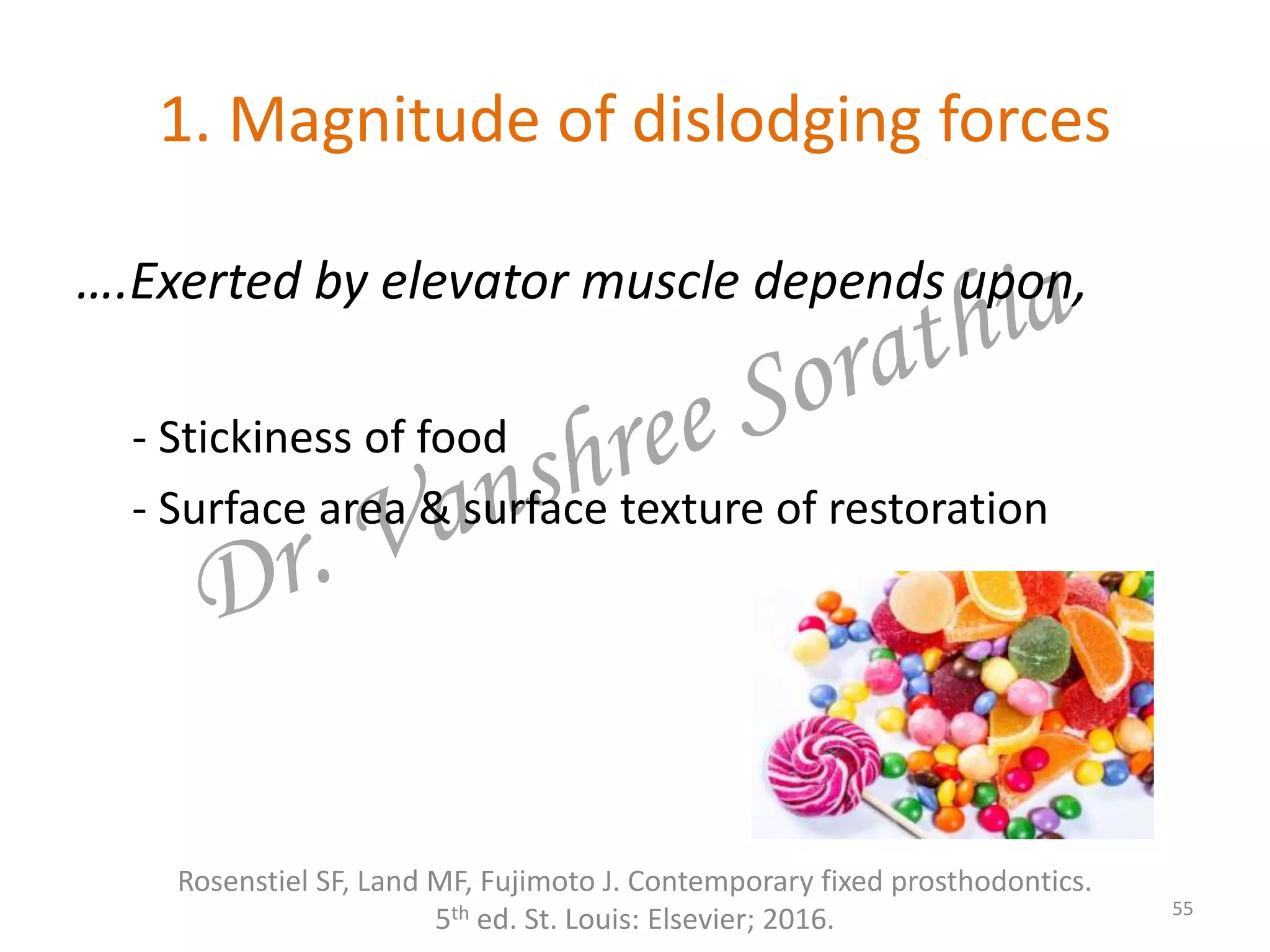 1. Magnitude of dislodging forces
….Exerted by elevator muscle depends upon,
- Stickiness of food
- Surface area & surface texture of restoration
Rosenstiel SF, Land MF, Fujimoto J. Contemporary fixed prosthodontics.
5th ed. St. Louis: Elsevier; 2016. 55
 