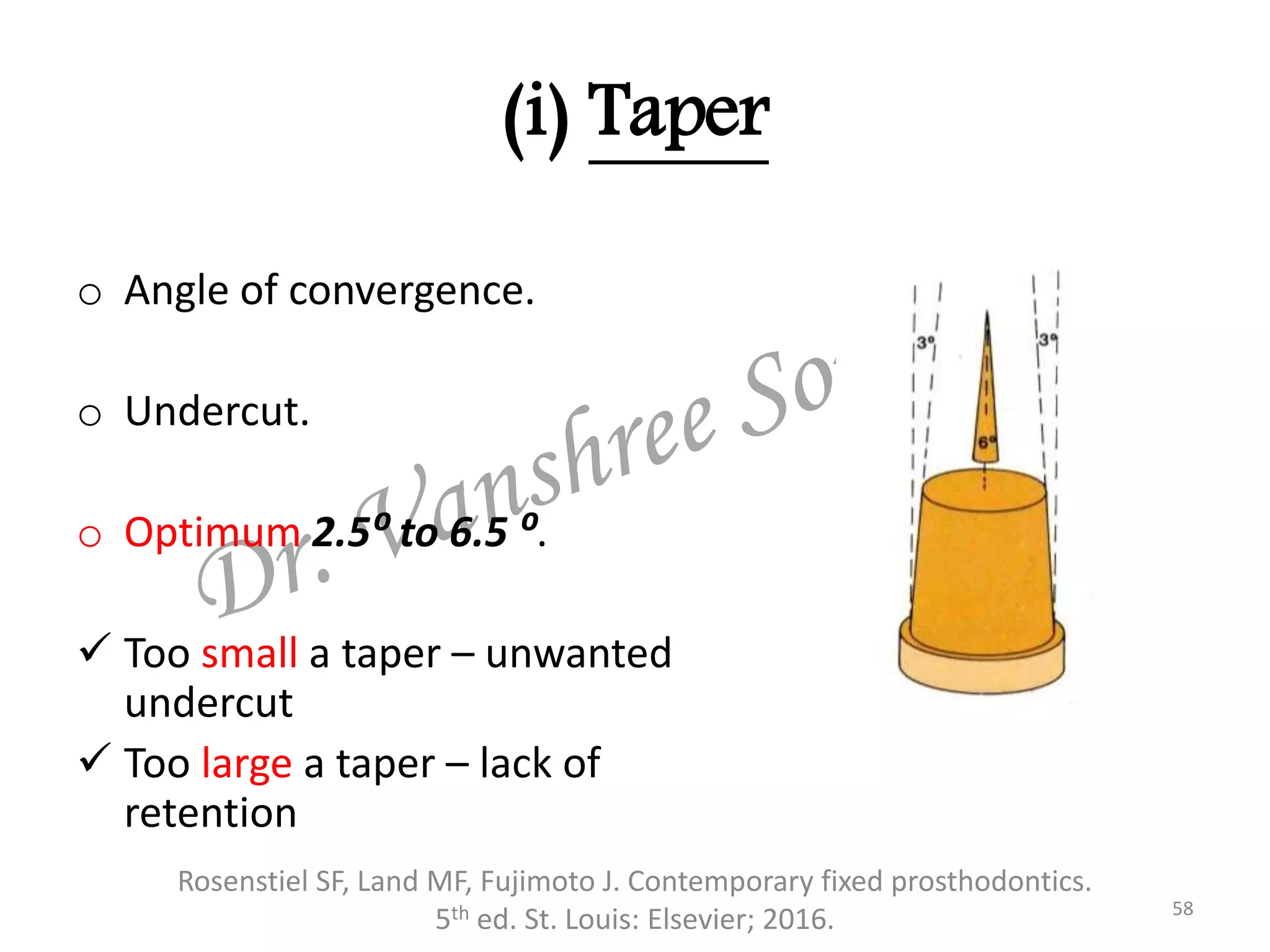 (i) Taper
o Angle of convergence.
o Undercut.
o Optimum 2.5⁰ to 6.5 ⁰.
 Too small a taper – unwanted
undercut
 Too large a taper – lack of
retention
Rosenstiel SF, Land MF, Fujimoto J. Contemporary fixed prosthodontics.
5th ed. St. Louis: Elsevier; 2016. 58
 