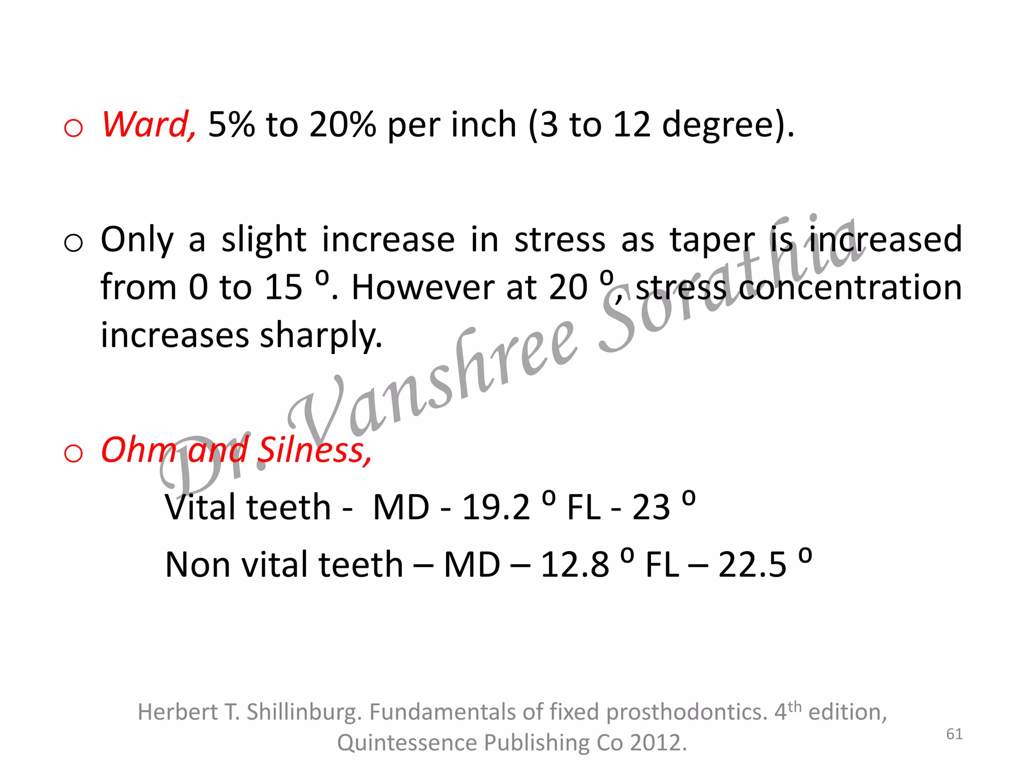 o Ward, 5% to 20% per inch (3 to 12 degree).
o Only a slight increase in stress as taper is increased
from 0 to 15 ⁰. However at 20 ⁰, stress concentration
increases sharply.
o Ohm and Silness,
Vital teeth - MD - 19.2 ⁰ FL - 23 ⁰
Non vital teeth – MD – 12.8 ⁰ FL – 22.5 ⁰
Herbert T. Shillinburg. Fundamentals of fixed prosthodontics. 4th edition,
Quintessence Publishing Co 2012. 61
 