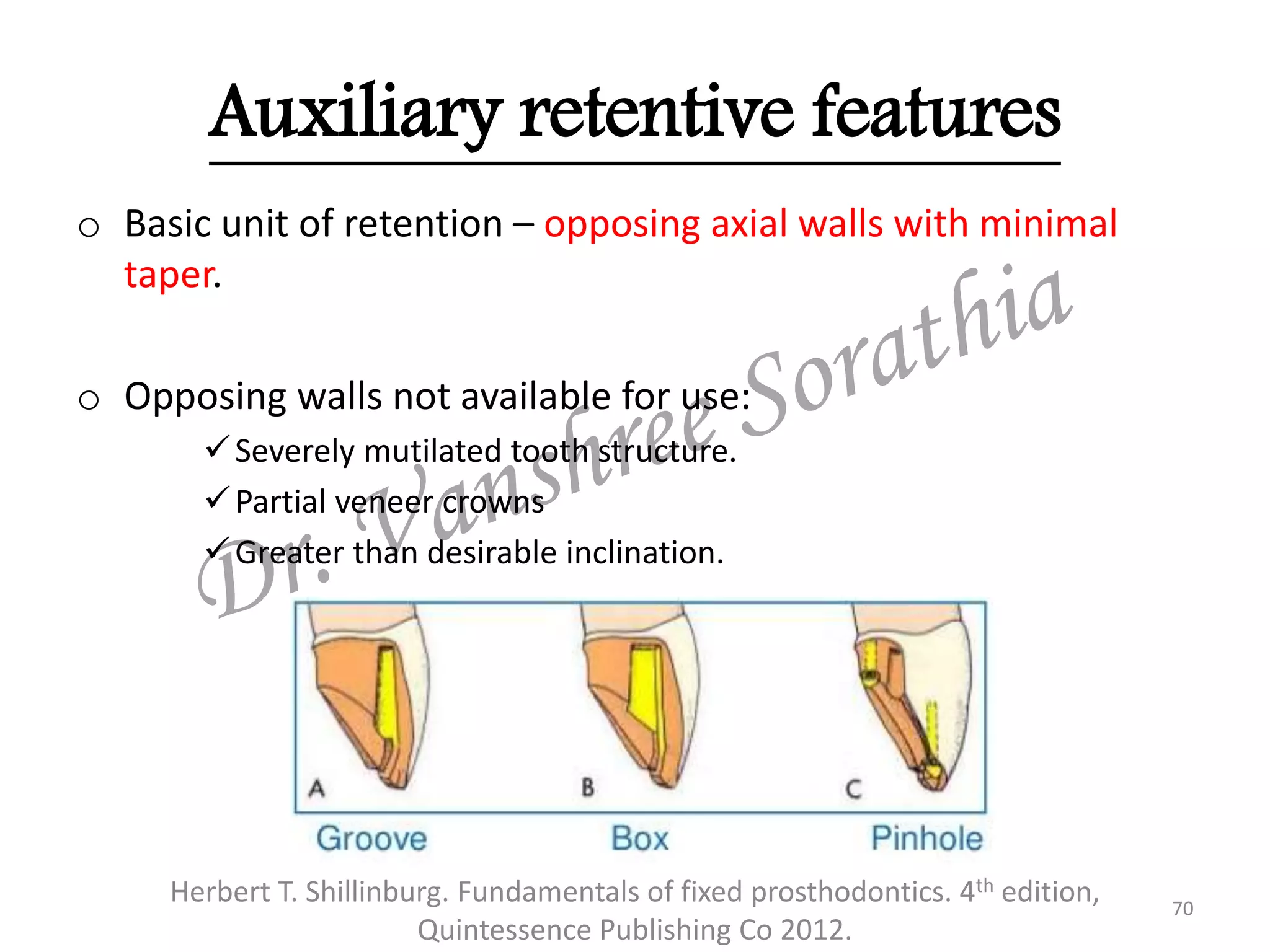 Auxiliary retentive features
o Basic unit of retention – opposing axial walls with minimal
taper.
o Opposing walls not available for use:
Severely mutilated tooth structure.
Partial veneer crowns
Greater than desirable inclination.
70
Herbert T. Shillinburg. Fundamentals of fixed prosthodontics. 4th edition,
Quintessence Publishing Co 2012.
 