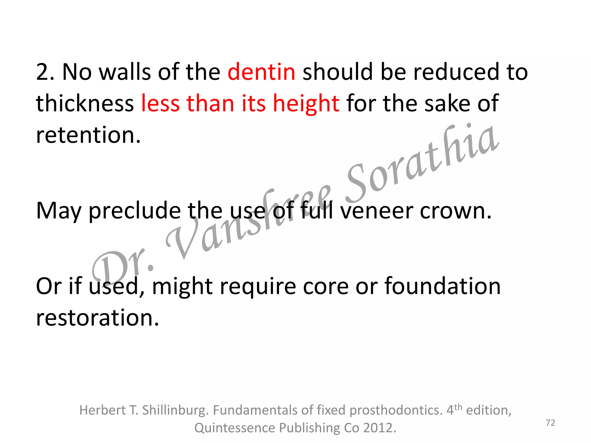 2. No walls of the dentin should be reduced to
thickness less than its height for the sake of
retention.
May preclude the use of full veneer crown.
Or if used, might require core or foundation
restoration.
72
Herbert T. Shillinburg. Fundamentals of fixed prosthodontics. 4th edition,
Quintessence Publishing Co 2012.
 