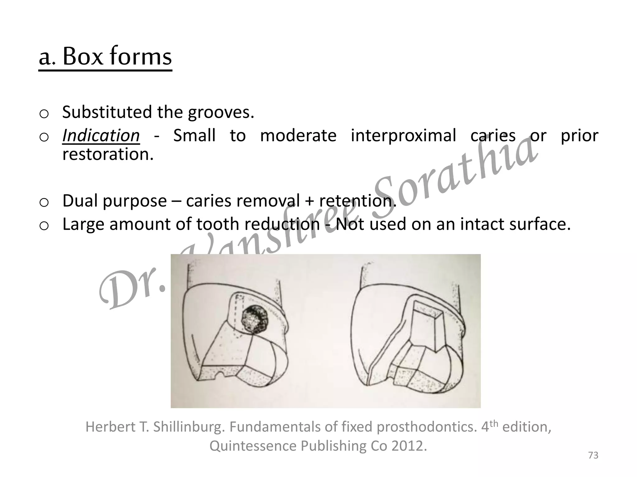 a. Box forms
o Substituted the grooves.
o Indication - Small to moderate interproximal caries or prior
restoration.
o Dual purpose – caries removal + retention.
o Large amount of tooth reduction - Not used on an intact surface.
73
Herbert T. Shillinburg. Fundamentals of fixed prosthodontics. 4th edition,
Quintessence Publishing Co 2012.
 