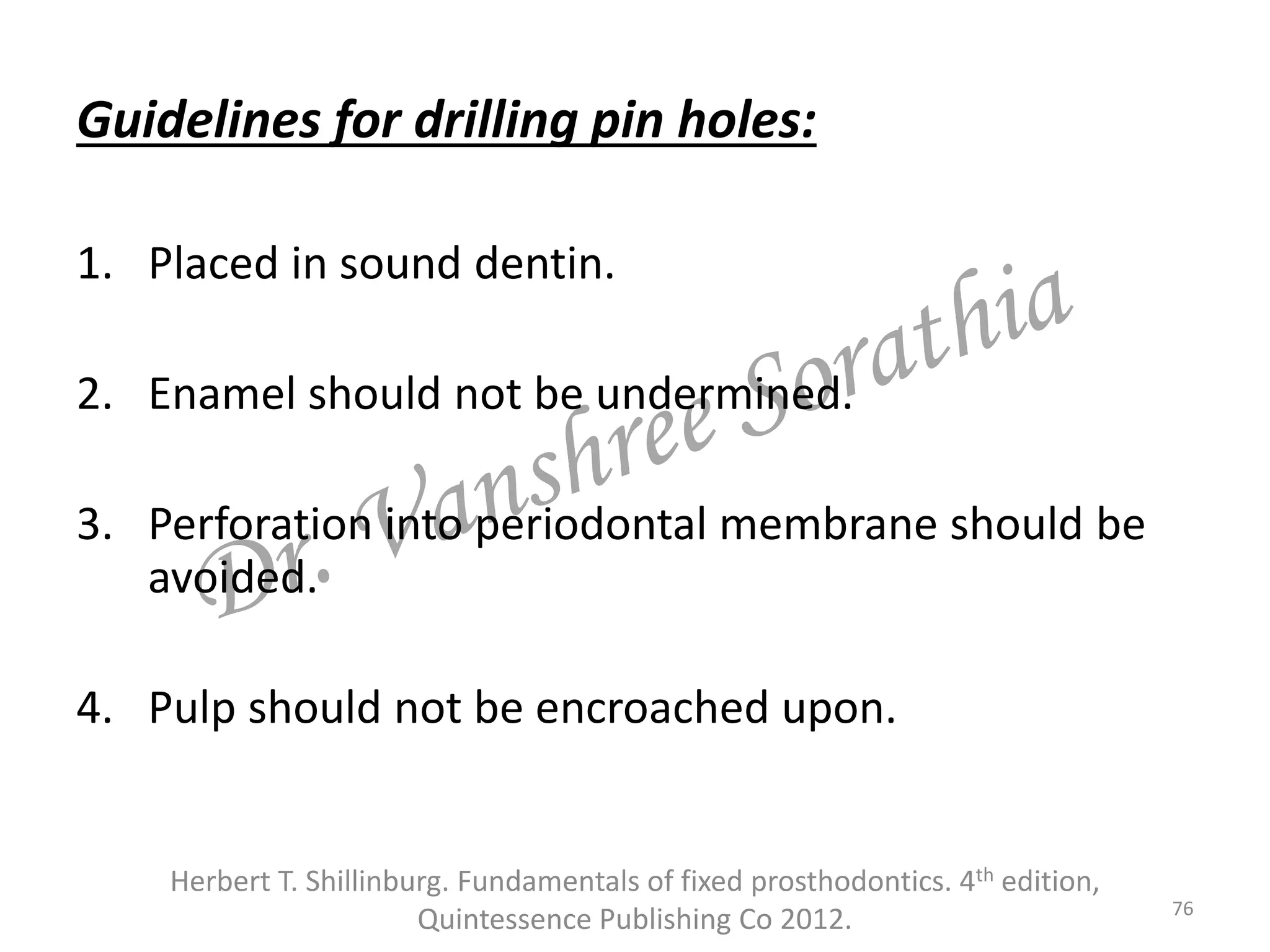 Guidelines for drilling pin holes:
1. Placed in sound dentin.
2. Enamel should not be undermined.
3. Perforation into periodontal membrane should be
avoided.
4. Pulp should not be encroached upon.
76
Herbert T. Shillinburg. Fundamentals of fixed prosthodontics. 4th edition,
Quintessence Publishing Co 2012.
 