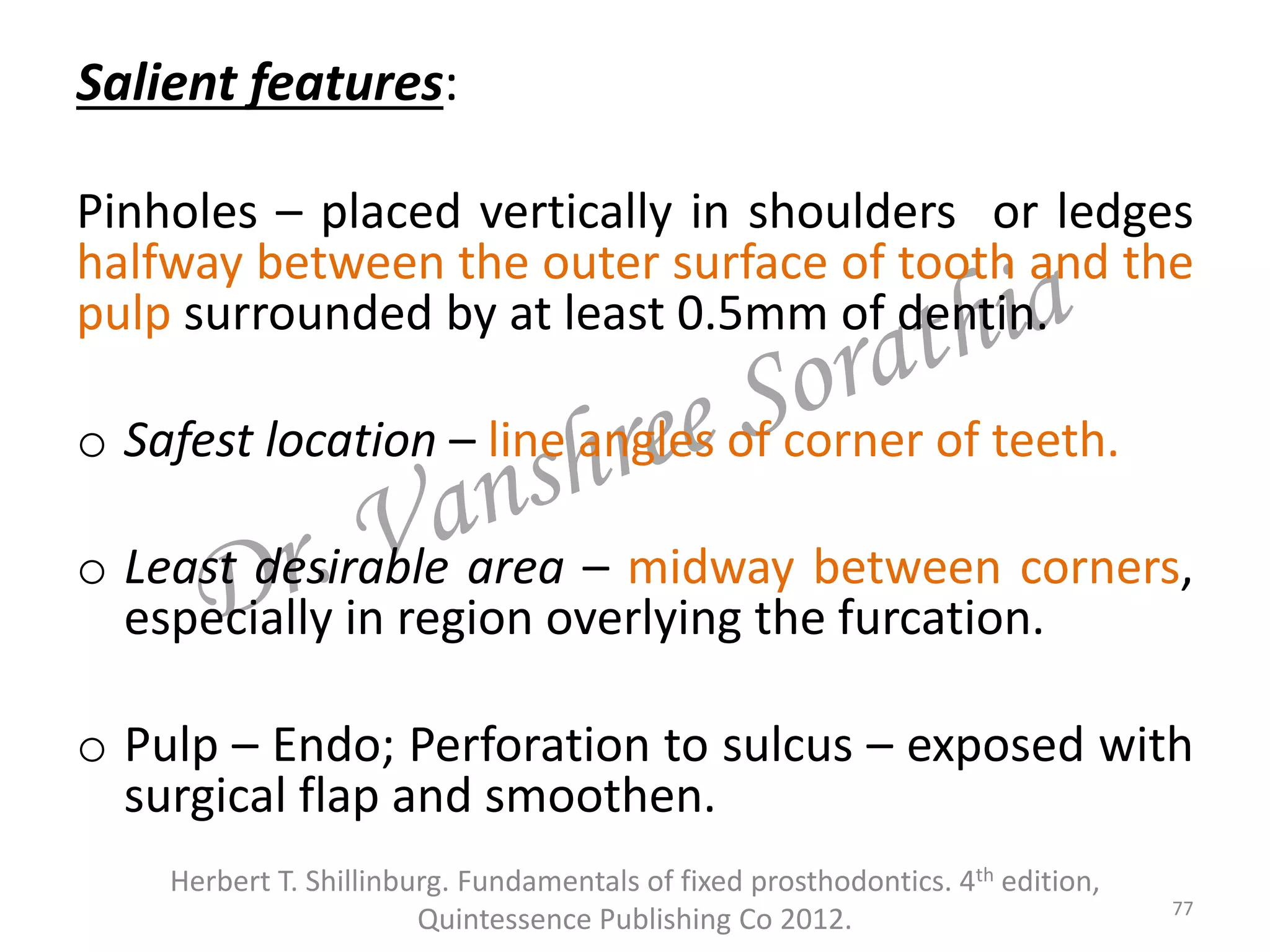 Salient features:
Pinholes – placed vertically in shoulders or ledges
halfway between the outer surface of tooth and the
pulp surrounded by at least 0.5mm of dentin.
o Safest location – line angles of corner of teeth.
o Least desirable area – midway between corners,
especially in region overlying the furcation.
o Pulp – Endo; Perforation to sulcus – exposed with
surgical flap and smoothen.
77
Herbert T. Shillinburg. Fundamentals of fixed prosthodontics. 4th edition,
Quintessence Publishing Co 2012.
 