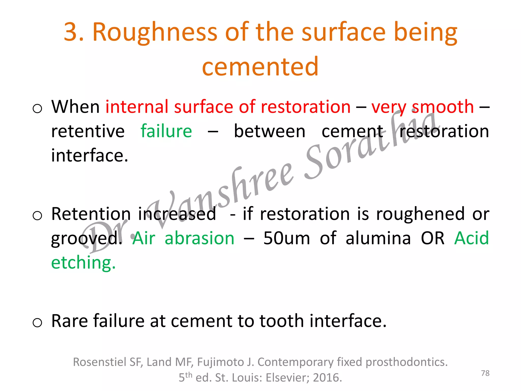 3. Roughness of the surface being
cemented
Rosenstiel SF, Land MF, Fujimoto J. Contemporary fixed prosthodontics.
5th ed. St. Louis: Elsevier; 2016. 78
o When internal surface of restoration – very smooth –
retentive failure – between cement restoration
interface.
o Retention increased - if restoration is roughened or
grooved. Air abrasion – 50um of alumina OR Acid
etching.
o Rare failure at cement to tooth interface.
 