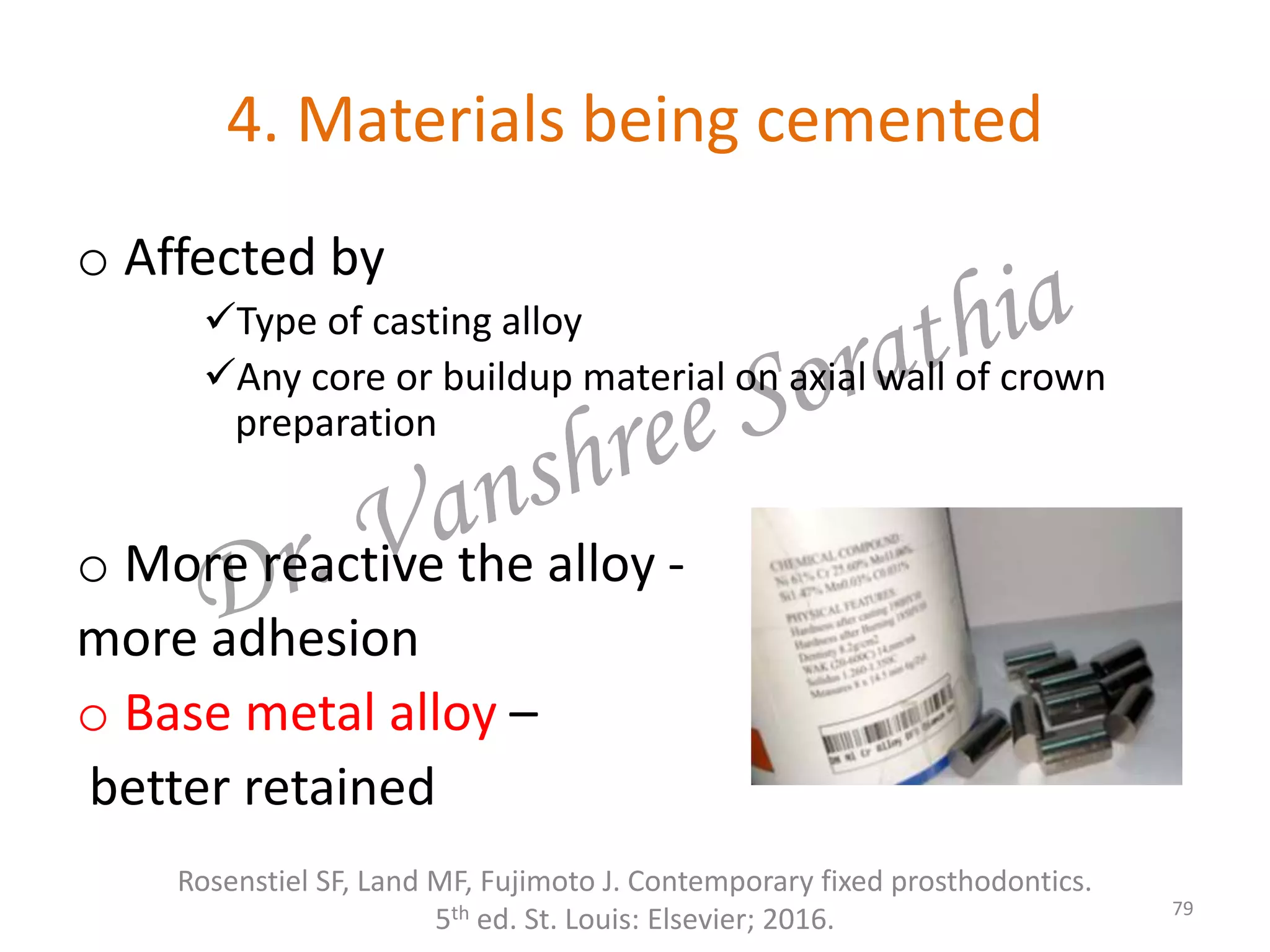 4. Materials being cemented
o Affected by
Type of casting alloy
Any core or buildup material on axial wall of crown
preparation
o More reactive the alloy -
more adhesion
o Base metal alloy –
better retained
Rosenstiel SF, Land MF, Fujimoto J. Contemporary fixed prosthodontics.
5th ed. St. Louis: Elsevier; 2016. 79
 