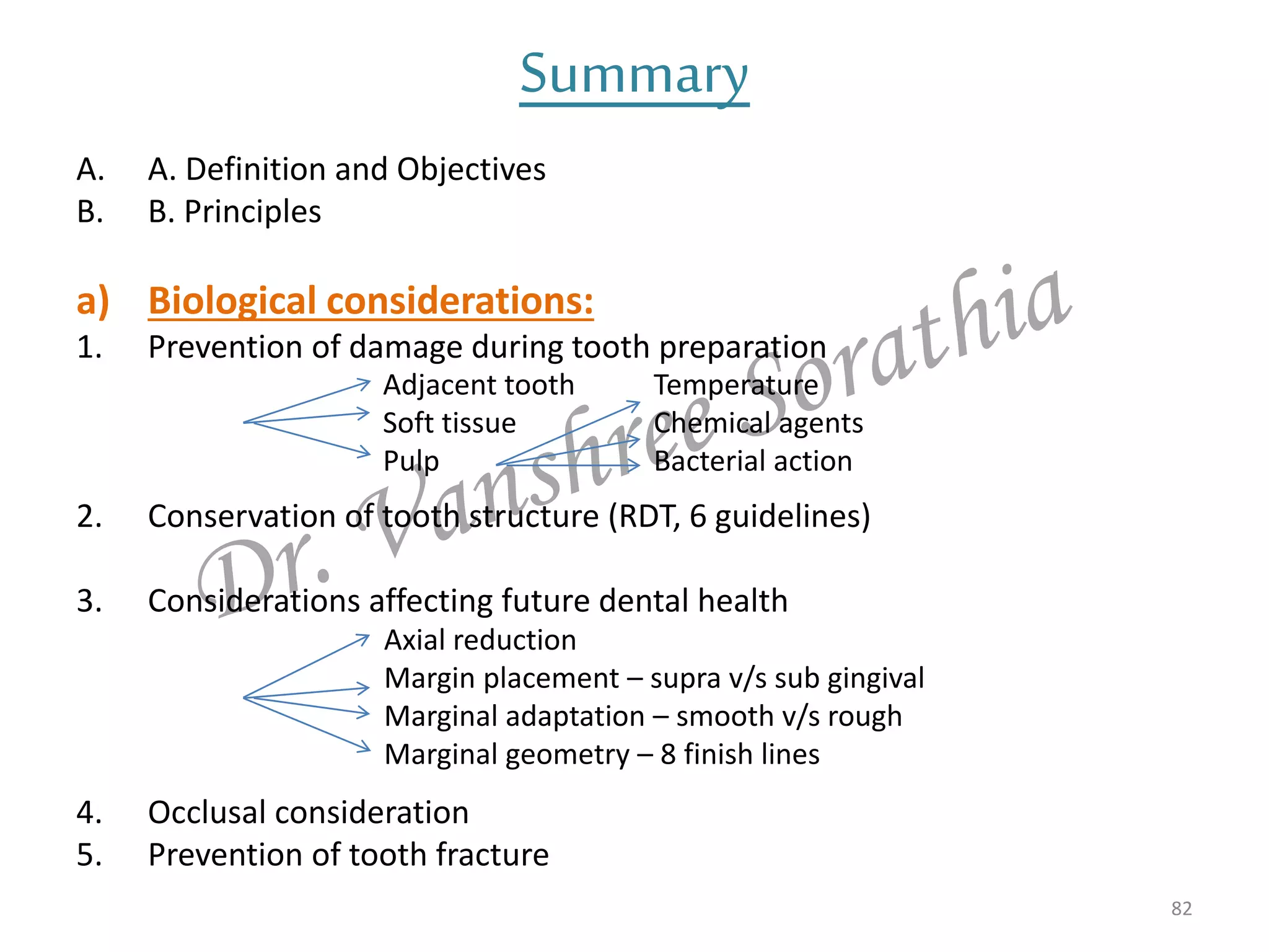Summary
A. A. Definition and Objectives
B. B. Principles
a) Biological considerations:
1. Prevention of damage during tooth preparation
2. Conservation of tooth structure (RDT, 6 guidelines)
3. Considerations affecting future dental health
4. Occlusal consideration
5. Prevention of tooth fracture
82
Adjacent tooth
Soft tissue
Pulp
Temperature
Chemical agents
Bacterial action
Axial reduction
Margin placement – supra v/s sub gingival
Marginal adaptation – smooth v/s rough
Marginal geometry – 8 finish lines
 