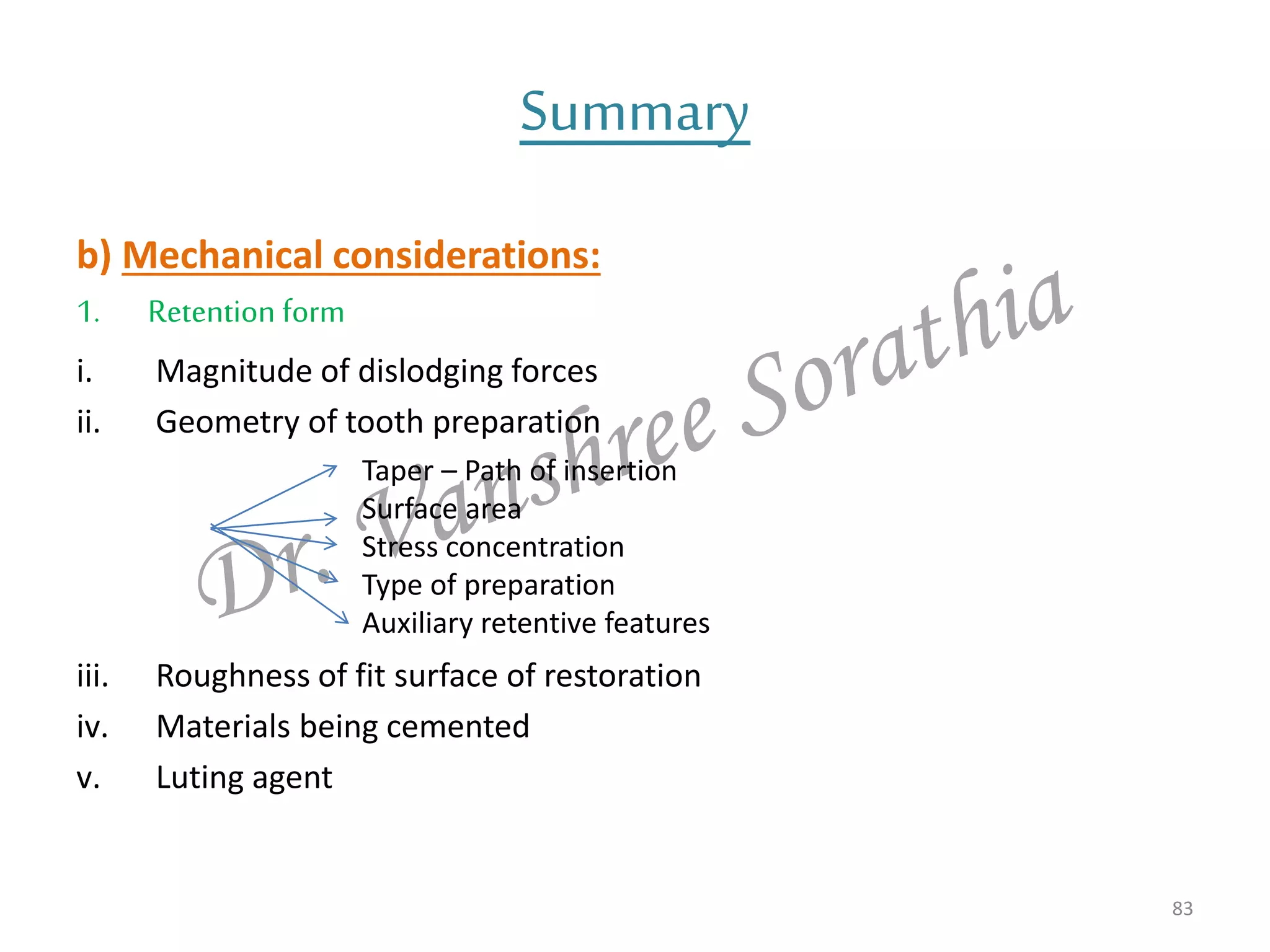 b) Mechanical considerations:
1. Retention form
i. Magnitude of dislodging forces
ii. Geometry of tooth preparation
iii. Roughness of fit surface of restoration
iv. Materials being cemented
v. Luting agent
83
Summary
Taper – Path of insertion
Surface area
Stress concentration
Type of preparation
Auxiliary retentive features
 