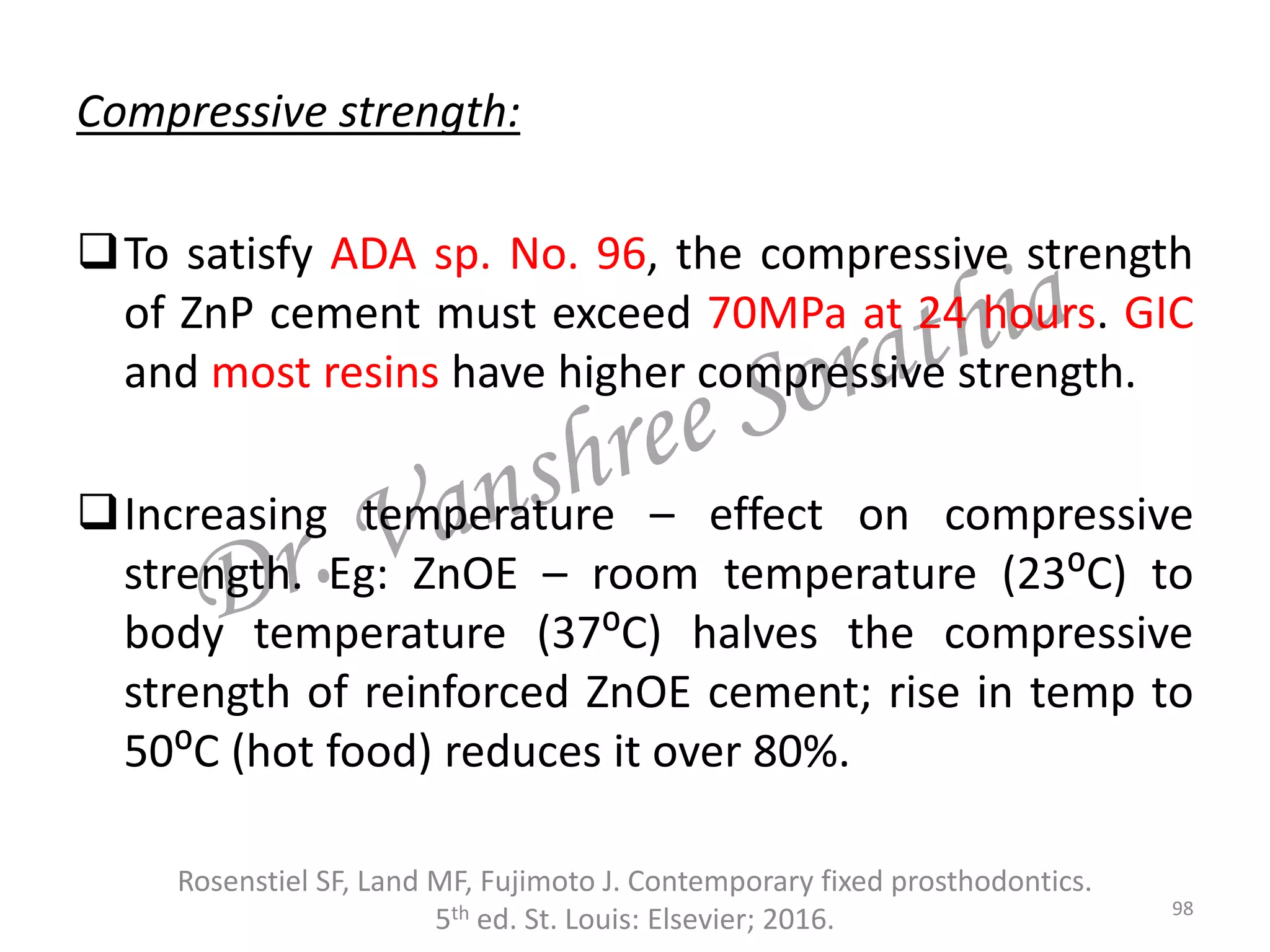 Compressive strength:
To satisfy ADA sp. No. 96, the compressive strength
of ZnP cement must exceed 70MPa at 24 hours. GIC
and most resins have higher compressive strength.
Increasing temperature – effect on compressive
strength. Eg: ZnOE – room temperature (23⁰C) to
body temperature (37⁰C) halves the compressive
strength of reinforced ZnOE cement; rise in temp to
50⁰C (hot food) reduces it over 80%.
Rosenstiel SF, Land MF, Fujimoto J. Contemporary fixed prosthodontics.
5th ed. St. Louis: Elsevier; 2016. 98
 