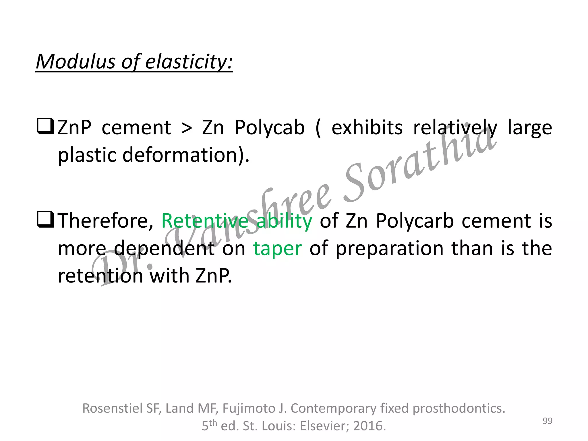Modulus of elasticity:
ZnP cement > Zn Polycab ( exhibits relatively large
plastic deformation).
Therefore, Retentive ability of Zn Polycarb cement is
more dependent on taper of preparation than is the
retention with ZnP.
Rosenstiel SF, Land MF, Fujimoto J. Contemporary fixed prosthodontics.
5th ed. St. Louis: Elsevier; 2016. 99
 