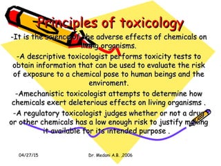 04/27/15 Dr. Medani A.B. ,2006
Principles of toxicologyPrinciples of toxicology
-It is the science of the adverse effects of chemicals on-It is the science of the adverse effects of chemicals on
living organisms.living organisms.
-A descriptive toxicologist performs toxicity tests toA descriptive toxicologist performs toxicity tests to
obtain information that can be used to evaluate the riskobtain information that can be used to evaluate the risk
of exposure to a chemical pose to human beings and theof exposure to a chemical pose to human beings and the
enviroment.enviroment.
-Amechanistic toxicologist attempts to determine howAmechanistic toxicologist attempts to determine how
chemicals exert deleterious effects on living organisms .chemicals exert deleterious effects on living organisms .
-A regulatory toxicologist judges whether or not a drugA regulatory toxicologist judges whether or not a drug
or other chemicals has a low enough risk to justify makingor other chemicals has a low enough risk to justify making
it available for its intended purpose .it available for its intended purpose .
 
