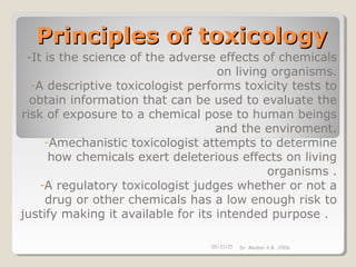Principles of toxicologyPrinciples of toxicology
-It is the science of the adverse effects of chemicals
on living organisms.
-A descriptive toxicologist performs toxicity tests to
obtain information that can be used to evaluate the
risk of exposure to a chemical pose to human beings
and the enviroment.
-Amechanistic toxicologist attempts to determine
how chemicals exert deleterious effects on living
organisms .
-A regulatory toxicologist judges whether or not a
drug or other chemicals has a low enough risk to
justify making it available for its intended purpose .
05/31/15 Dr. Medani A.B. ,2006
 