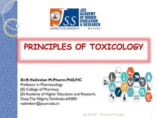 PRINCIPLES OF TOXICOLOGY
Dr.R.Vadivelan M.Pharm.PhD,FIC
Professor in Pharmacology
JSS College of Pharmacy
JSS Academy of Higher Education and Research,
Ooty,The Nilgiris,Tamilnadu-643001
vadivelanr@jssuni.edu.in
July 24, 2020 Principles of Toxicology 1
 