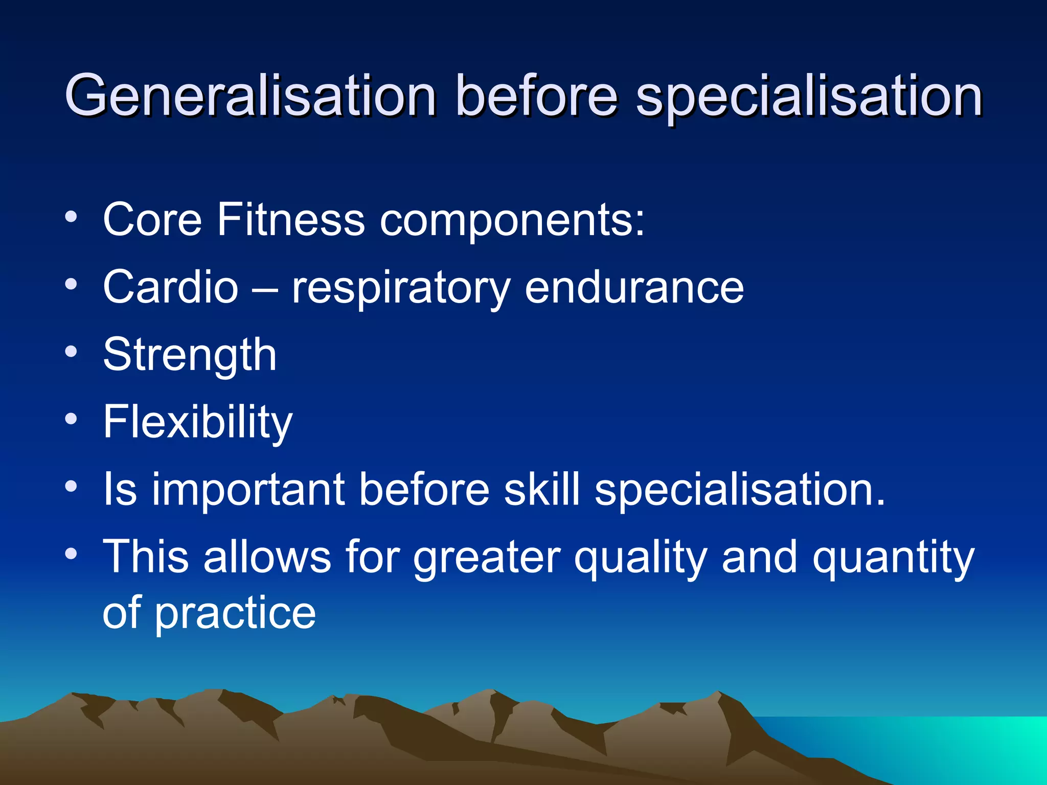 Generalisation before specialisation Core Fitness components: Cardio – respiratory endurance Strength Flexibility Is important before skill specialisation. This allows for greater quality and quantity of practice 