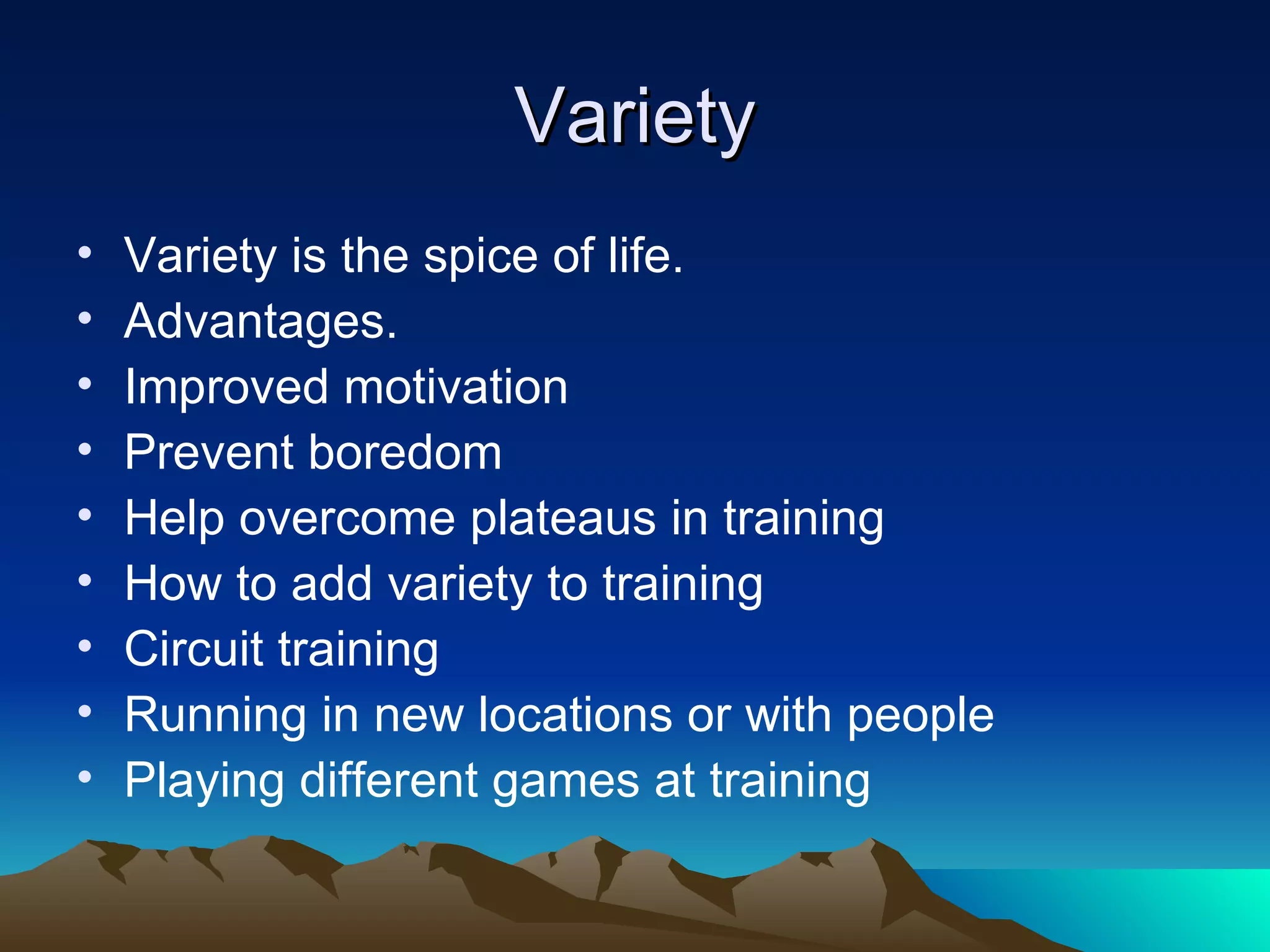 Variety Variety is the spice of life. Advantages. Improved motivation Prevent boredom Help overcome plateaus in training How to add variety to training Circuit training Running in new locations or with people Playing different games at training 