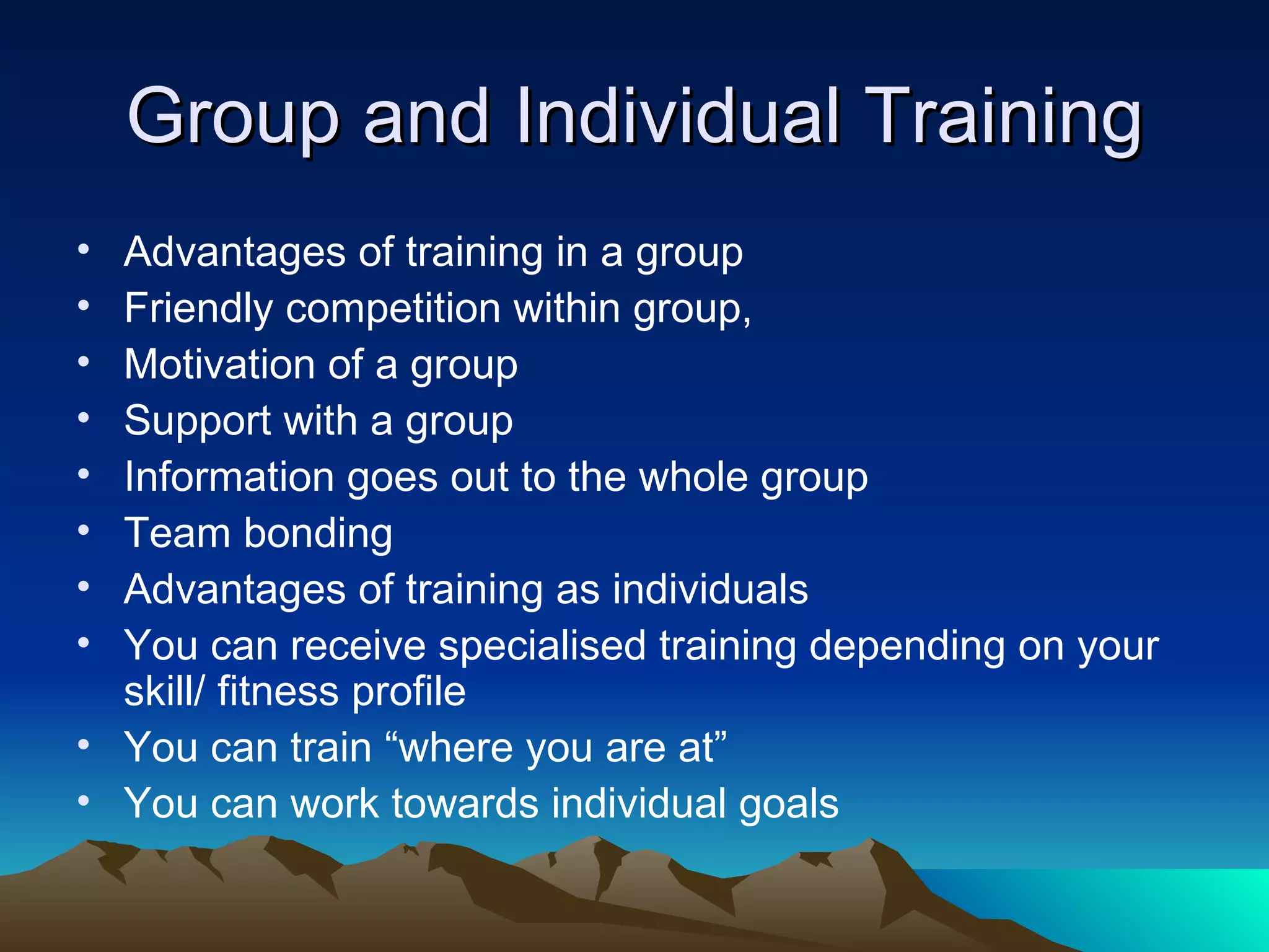 Group and Individual Training Advantages of training in a group Friendly competition within group, Motivation of a group Support with a group Information goes out to the whole group Team bonding Advantages of training as individuals You can receive specialised training depending on your skill/ fitness profile You can train “where you are at” You can work towards individual goals 