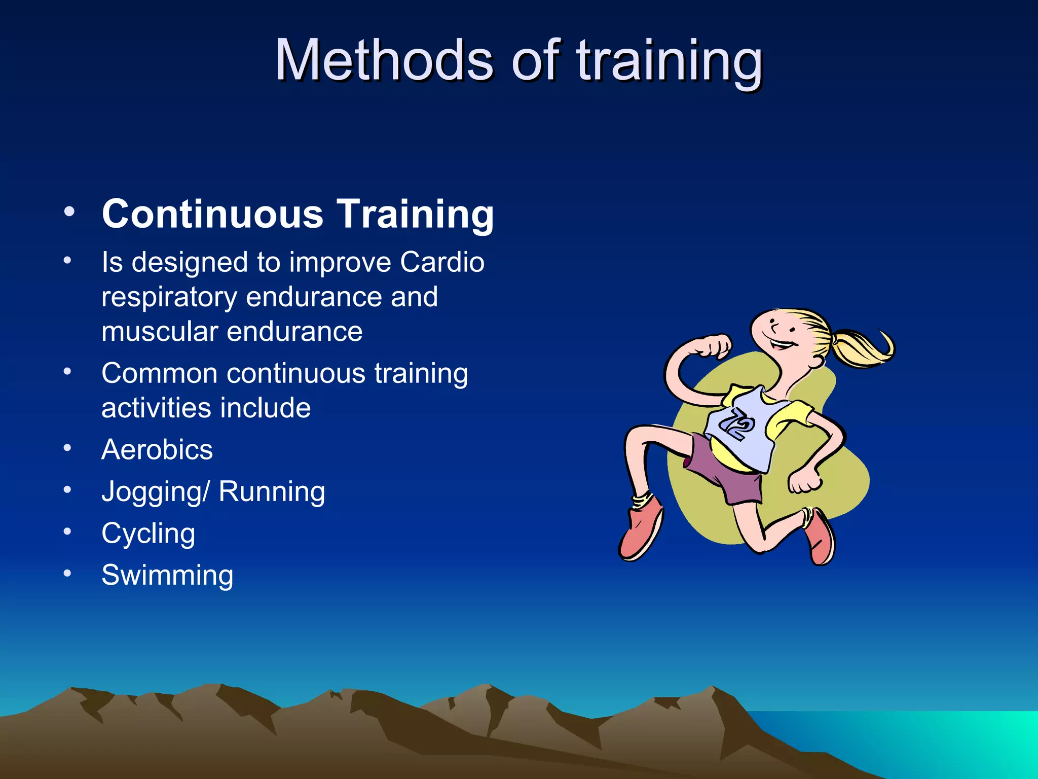 Methods of training Continuous Training   Is designed to improve Cardio respiratory endurance and muscular endurance Common continuous training activities include Aerobics Jogging/ Running Cycling  Swimming 