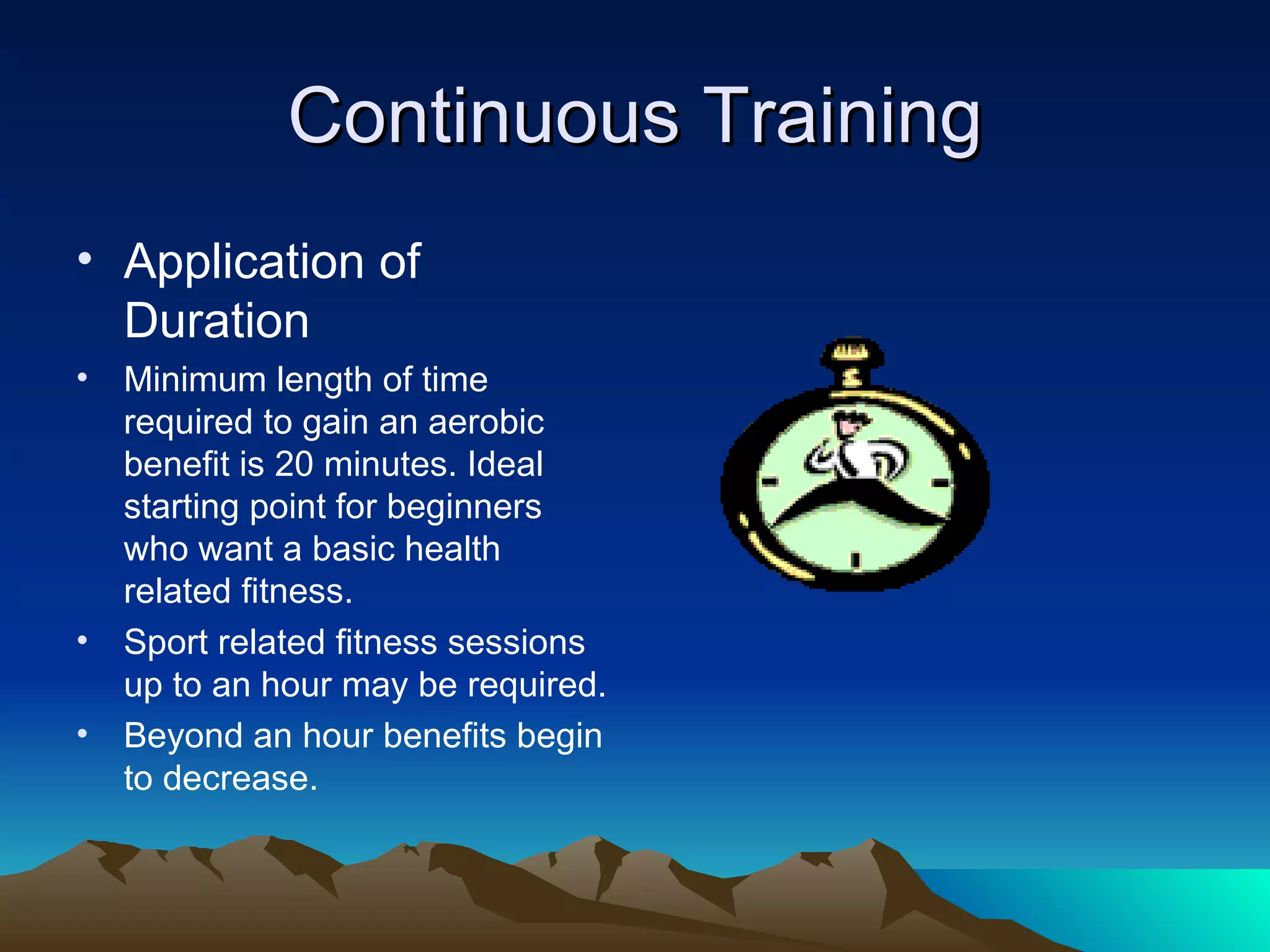 Continuous Training Application of Duration Minimum length of time required to gain an aerobic benefit is 20 minutes. Ideal starting point for beginners who want a basic health related fitness. Sport related fitness sessions up to an hour may be required. Beyond an hour benefits begin to decrease. 