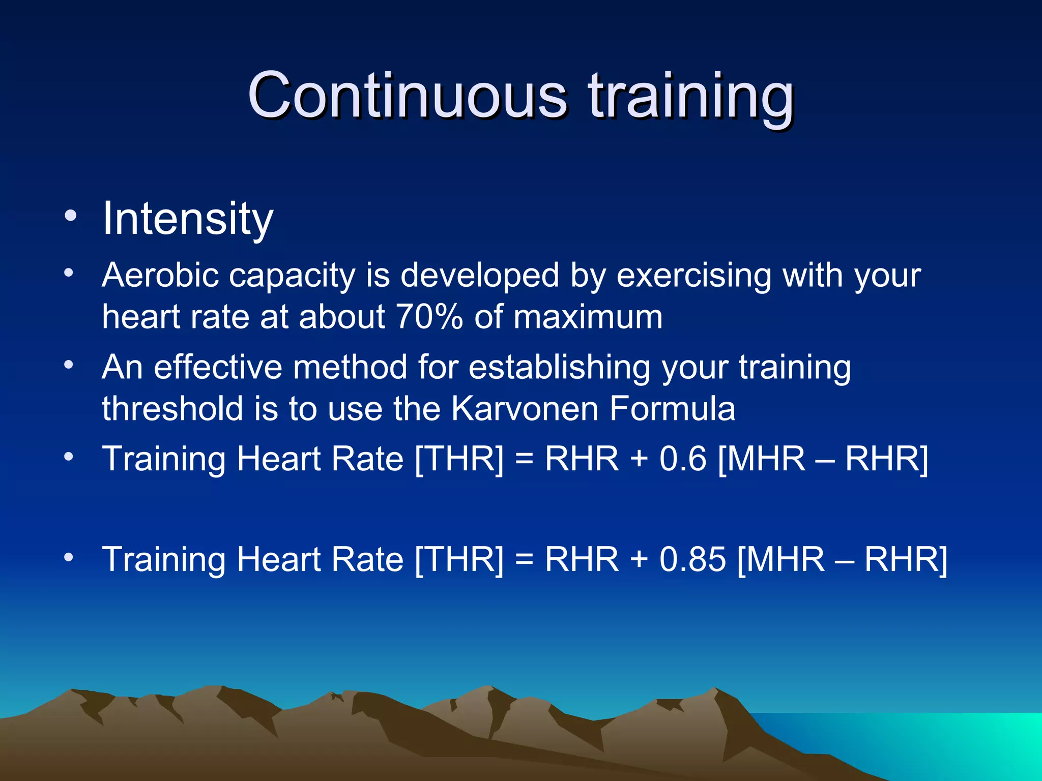 Continuous training Intensity Aerobic capacity is developed by exercising with your heart rate at about 70% of maximum An effective method for establishing your training threshold is to use the Karvonen Formula Training Heart Rate [THR] = RHR + 0.6 [MHR – RHR] Training Heart Rate [THR] = RHR + 0.85 [MHR – RHR] 