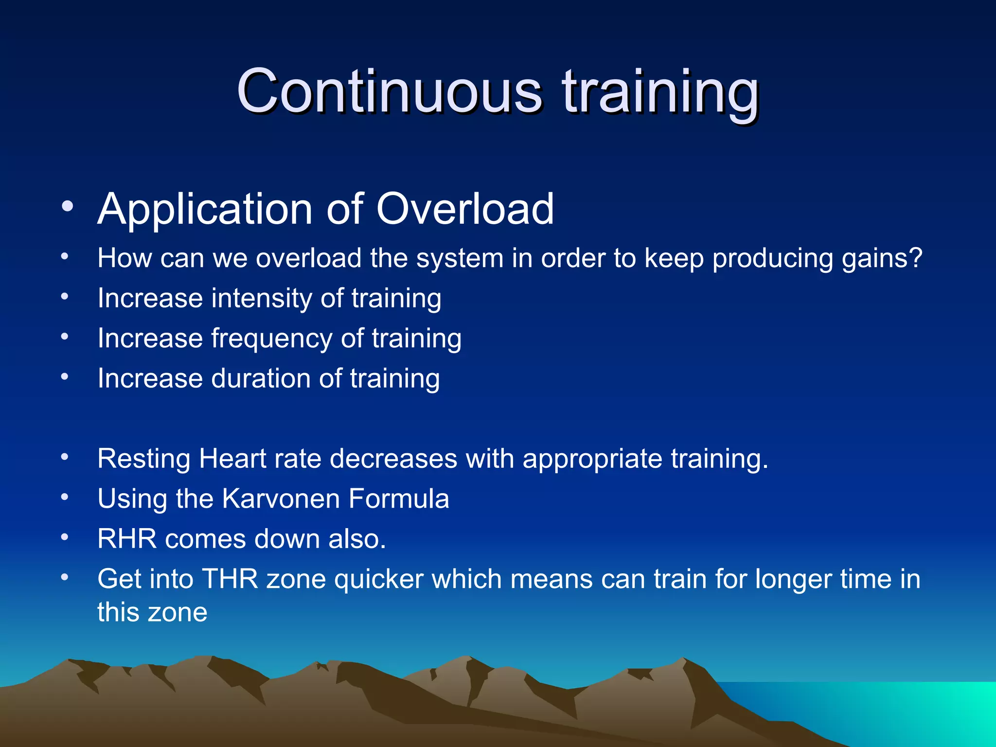 Continuous training Application of Overload How can we overload the system in order to keep producing gains? Increase intensity of training Increase frequency of training Increase duration of training Resting Heart rate decreases with appropriate training. Using the Karvonen Formula RHR comes down also.  Get into THR zone quicker which means can train for longer time in this zone 