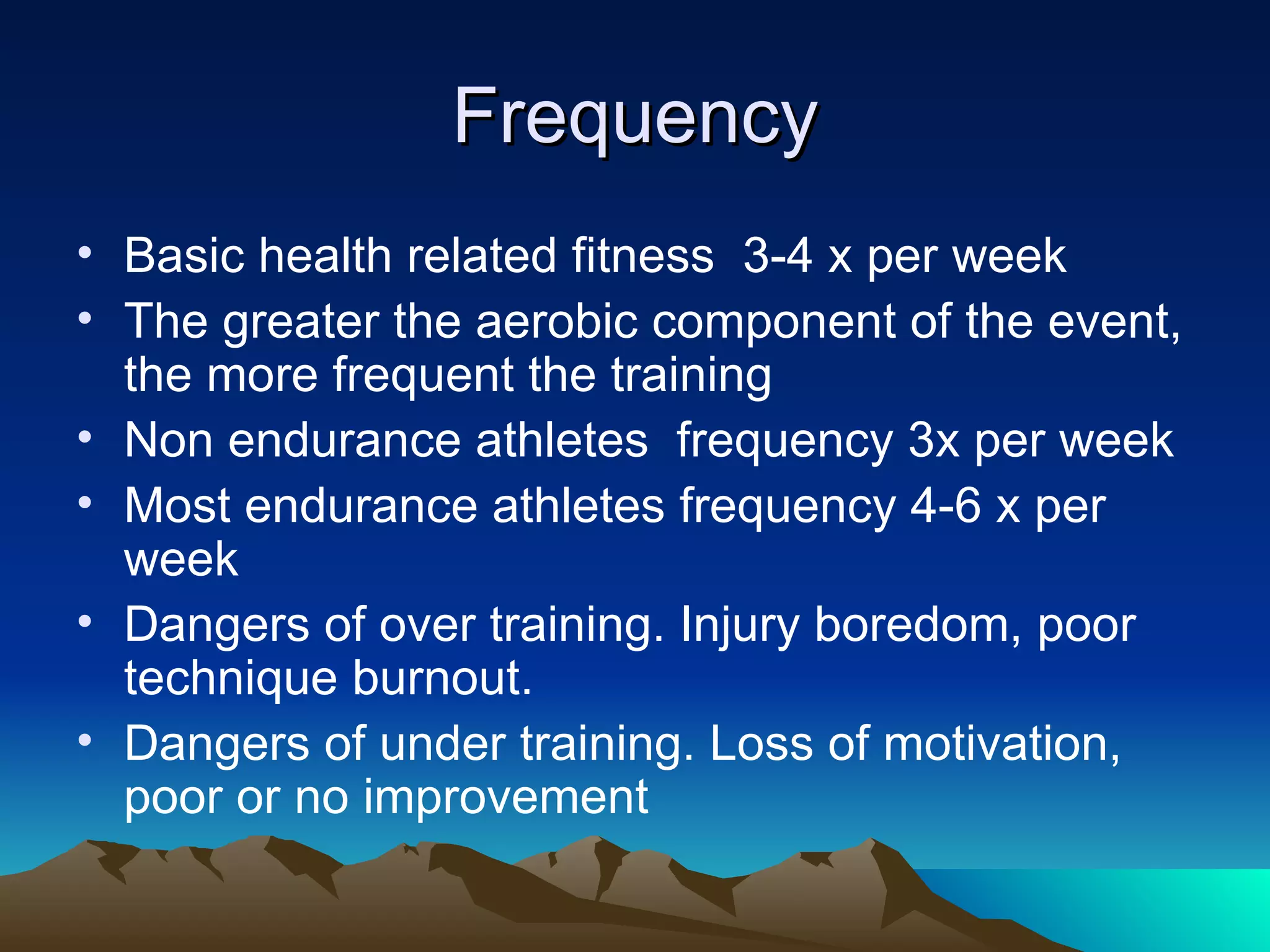 Frequency Basic health related fitness  3-4 x per week The greater the aerobic component of the event, the more frequent the training Non endurance athletes  frequency 3x per week Most endurance athletes frequency 4-6 x per week Dangers of over training. Injury boredom, poor technique burnout. Dangers of under training. Loss of motivation, poor or no improvement  