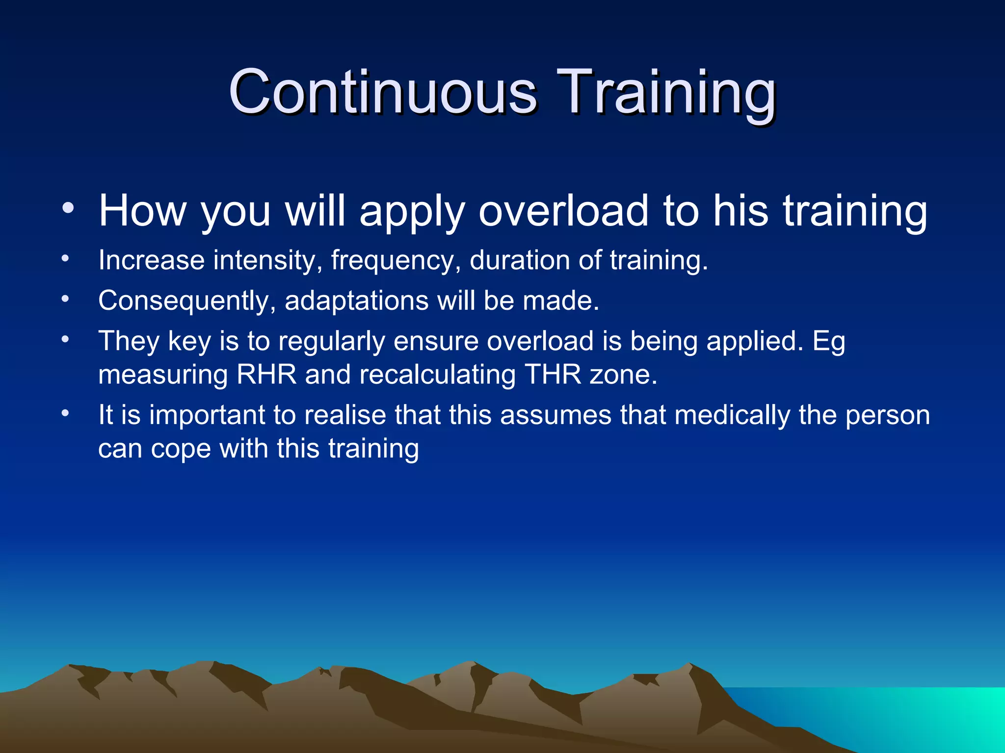 Continuous Training How you will apply overload to his training Increase intensity, frequency, duration of training. Consequently, adaptations will be made. They key is to regularly ensure overload is being applied. Eg measuring RHR and recalculating THR zone. It is important to realise that this assumes that medically the person can cope with this training 