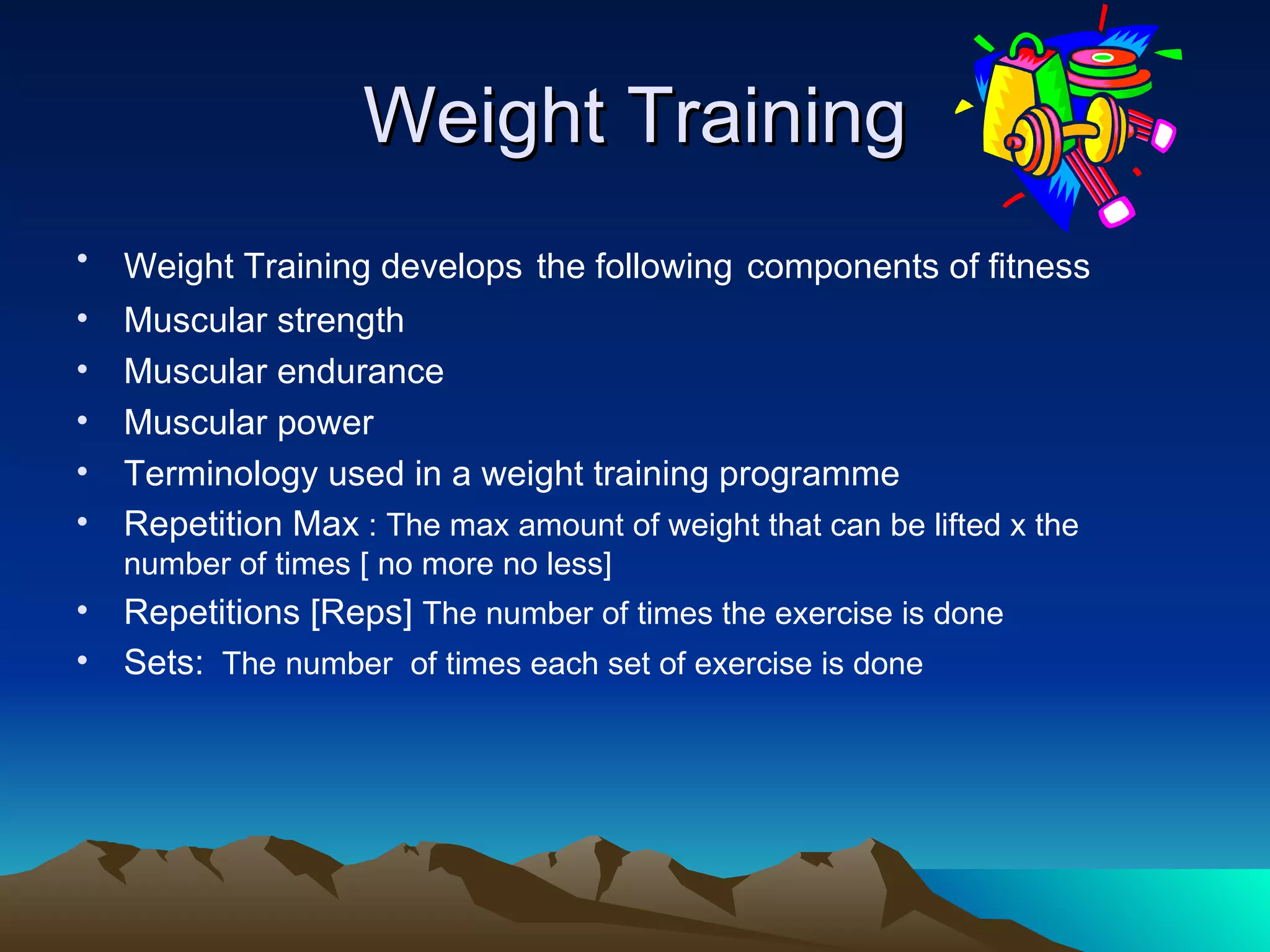 Weight Training Weight Training develops   the following   components of fitness   Muscular strength Muscular endurance Muscular power Terminology used in a weight training programme Repetition Max  : The max amount of weight that can be lifted x the number of times [ no more no less] Repetitions [Reps]  The number of times the exercise is done Sets:   The number  of times each set of exercise is done 