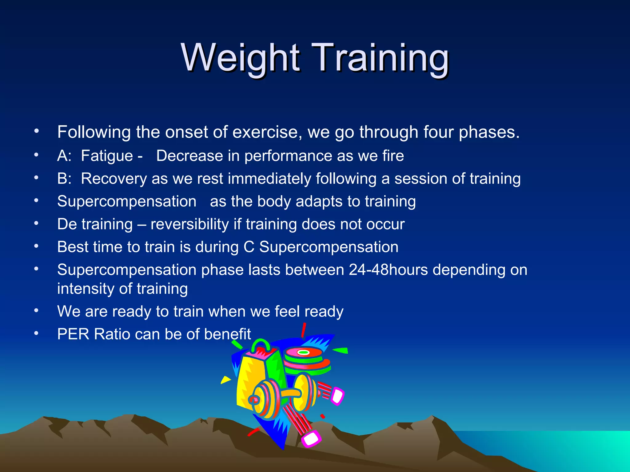 Weight Training Following the onset of exercise, we go through four phases. A:  Fatigue -  Decrease in performance as we fire B:  Recovery as we rest immediately following a session of training Supercompensation  as the body adapts to training De training – reversibility if training does not occur Best time to train is during C Supercompensation Supercompensation phase lasts between 24-48hours depending on intensity of training We are ready to train when we feel ready  PER Ratio can be of benefit 