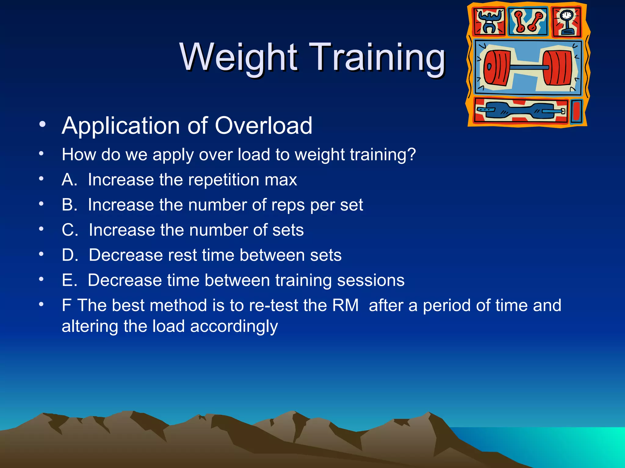 Weight Training Application of Overload How do we apply over load to weight training? A.  Increase the repetition max B.  Increase the number of reps per set C.  Increase the number of sets D.  Decrease rest time between sets E.  Decrease time between training sessions F The best method is to re-test the RM  after a period of time and altering the load accordingly  